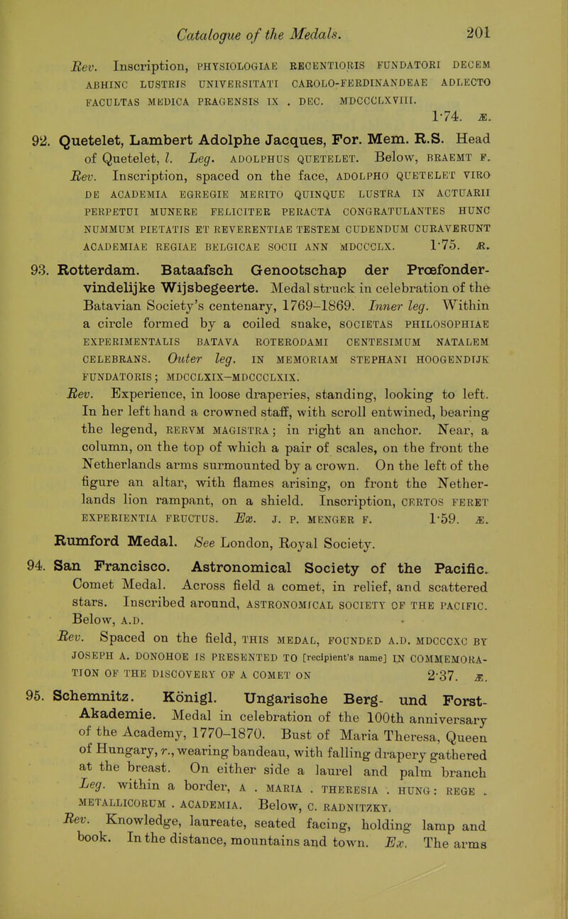 Bev. Inscription, physiologiae becentioris fundatori dec em ABHINC LDSTRIS UNIVEESITATI CAEOLO-FERDINANDEAE ADLECTO FACULTAS MEUICA PKAGENSIS IX . DEC. MDCCCLXVIII. 174. M. 92. Quetelet, Lambert Adolphe Jacques, For. Mem. R.S. Head of Quetelet, /. Leg. adolphus quetelet. Below, beaemt f. Bev. Inscription, spaced on the face, adolpho quetelet viro DE academia egregie merito quinque lustra in actuarii perpetui munere feliciter peracta congratulantes hung NUMMUM pietatis et reverentiae tbstem cudendum cueaverunt ACADEMIAE EEGIAE BELGICAE SOCII ANN MDCCCLX. 1'75. R. 93. Rotterdam. Bataafsch Genootschap der Proefonder- vindelijke Wijsbegeerte. Medal struck in celebration of the Batavian Society's centenary, 1769-1869. Inner leg. Within a circle formed by a coiled snake, societas philosophiae expeeimentalis batava eoteeodami centesimum natalem CELEBEANS. Outer leg. in memoriam stephani hoogendljk fundatoeis ; mdcclxix-mdccclxix. Bev. Experience, in loose draperies, standing, looking to left. In her left hand a crowned staff, with scroll entwined, bearing the legend, eeevm magistra; in right an anchor. Near, a column, on the top of which a pair of scales, on the front the Netherlands arms surmounted by a crown. On the left of the figure an altar, with flames arising, on front the Nether- lands lion rampant, on a shield. Inscription, ceetos feeet EXPEEIENTIA FEUCTUS. Ex. J. P. MENGEE F. 1-59. M. Riimford Medal. 8ee London, Royal Society. 94. San Francisco. Astronomical Society of the Pacific. Comet Medal. Across field a comet, in relief, and scattered stars. Inscribed around, asteonomjcal society of the pacific. Below, a.d. Bev. Spaced on the field, this medal, founded a.d. mdcccxc by JOSEPH A. DONOHOE IS PRESENTED TO [recipient's name] IN COMMEMOEA- TION OF THE DISCOVERY OF A COMET ON 2-37. m. 96. Schemnitz. Konigl. Ungarische Berg- und Forst- Abademie. Medal in celebration of the 100th anniversary of the Academy, 1770-1870. Bust of Maria Theresa, Queen of Hungary, r., wearing bandeau, with falling drapery gathered at the breast. On either side a laurel and palm branch Leg. within a border, a . maeia . theeesia . hung: rege . METALLICORUM . ACADEMIA. Below, C. EADNITZKY. Bev. Knowledge, laureate, seated facing, holding lamp and book. In the distance, mountains and town. Ex. The arms