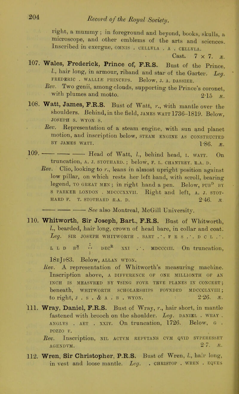 right, a mummy ; in foreground and beyond, books, skulls, a microscope, and other emblems of the arts and sciences. Inscribed in exergue, omnis . cellvla . a . cellvla. Cast. 7x7. R. 107. Wales, Frederick, Prince of, P.R.S. Bust of the Prince, I., hair long, in armour, riband and star of the Garter. Leg. FREDERIC . WALLI^ PRINCRPS. Below, J. A. DASSIER. Eev. Two genii, among clouds, supporting the Prince's coronet, with plumes and motto. 2'15 s.. 108. Watt, James, P.R.S. Bust of Watt, r., with mantle over the shoulders. Behind, in the field, james watt 1736-1819. Below, JOSEPH S. WYON S. Bev. Representation of a steam engine, with sun ^nd planet motion, and inscription below, steam engine as constructed BY JAMES watt. 1-86. R. 109. Head of Watt, I., behind head, i. watt. On truncation, A. j. stothard. ; below, p. l. chantrey. b.a. d. Bev. Clio, looking to r., leans in almost upright position against low pillar, on which rests her left hand, with scroll, bearing legend, to great men ; in right hand a pen. Below, pub by s PARKER LONDON . MDCCCXxvii. Right and left, A. J. stot- hard p. T. stothard r.a. d. 2'46. &■ ■ See also Montreal, McGill University. 110. Whitworth, Sir Joseph, Bart., F.R.S. Bust of Whitworth, I., bearded, hair long, crown of head bare, in collar and coat. Leg. SIR JOSEPH whitworth . bart .•.frs.'.dcl.'. L L D B^? •'• DEC^ XXI . •. MDCCCLii. On truncation, 18bJp83. Below, allan wyon. Rev. A representation of Whitworth's measuring machine. Inscription above, a difference op one millionth of an INCH IS MEASVRED BY VSING FOVR TRVE PLANES IN CONCERT; beneath, whitworth scholars eiips fovnded mdccclxviii ; to right, J . s . & A . B . wyon. 2-26. s.. 111. Wray, Daniel, P.R.S. Bust of Wray, r., hair short, in mantle fastened with brooch on the shoulder. Leg. danibl . wray . anglvs . AET . xxiv. On truncation, 1726. Below, G . pozzo V. Eev. Inscription, nil actvm repvtans cvm qvid svperesset agendvm. 2-7. JR. 112. Wren, Sir Christopher, P.R.S. Bust of Wren, I., hair long, in vest and loose mantle. Leg. . christop . wren . eqyes