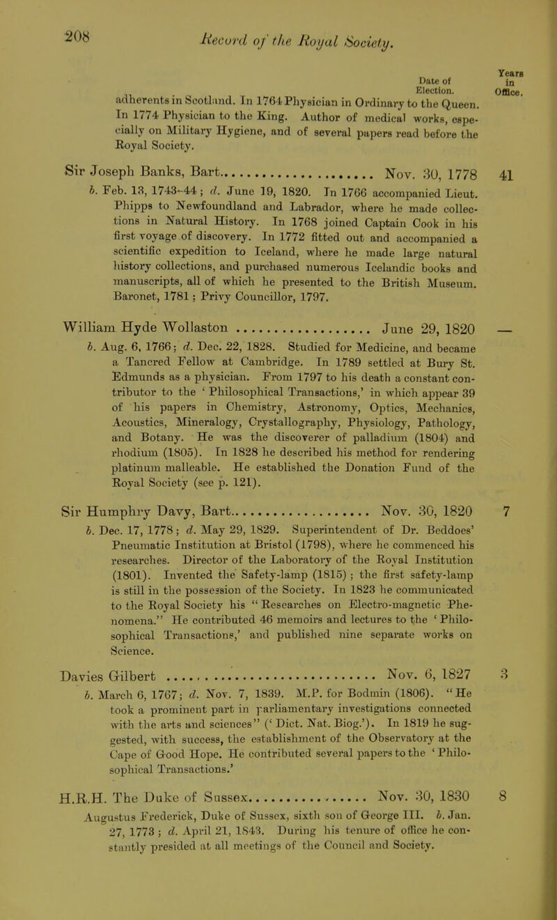 20S Years Date of in Election. Office, adherents in Scotland. In 176i Physician in Ordinary to the Queen. In 1774 Physician to the King. Author of medical works, espe- cially on Military Hygiene, and of several papers read before the Royal Society. Sir Joseph Banks, Bart Nov. .30, 1778 41 h. Feb. 13, 1743-44 ; d. June 19, 1820. In 1766 accompanied Lieut. Philips to Newfoundland and Labrador, where he made collec- tions in Natural History. In 1768 joined Captain Cook in his first voyage.of discovery. In 1772 fitted out and accompanied a scientific expedition to Iceland, where he made large natural liistory collections, and purchased numerous Icelandic books and manuscripts, all of which he presented to the British Museum. Baronet, 1781: Privy Councillor, 1797. William Hyde Wollaston June 29, 1820 h. Aug. 6, 1766; d. Dec. 22, 1828. Studied for Medicine, and became a Tancred Fellow at Cambridge. In 1789 settled at Bury St. Edmunds as a physician. From 1797 to his death a constant con- tributor to the ' Philosophical Transactions,' in which appear 39 of his papers in Chemistry, Astronomy, Optics, Mechanics, Acoustics, Mineralogy, Crystallography, Physiology, Pathology, and Botany. He was the discoverer of palladium (1804) and I'hodium (1805). In 1828 he described his method for rendering platinum malleable. He established the Donation Fund of the Royal Society (see p. 121). Sir Humphry Davy, Bart Nov. 30, 1820 7 h. Dec. 17, 1778; d. May 29, 1829. Superintendent of Dr. Beddoes' Pneumatic Institution at Bristol (1798), where he commenced his researches. Director of the Laboratory of the Royal Institution (1801). Invented the Safety-lamp (1815) ; the first safety-lamp is still in the possession of the Society. In 1823 he communicated to the Royal Society his  Researches on Electro-magnetic Phe- nomena. He contributed 46 memoirs and lectures to the ' Philo- sophical Transactions,' and published nine separate works on Science. Davies Gilbert Nov. 6, 1827 3 b. March 6, 1767; d. Nov. 7, 1839. M.P. for Bodmin (1806). He took a prominent part in parliamentary investigations connected with the arts and sciences (' Diet. Nat. Biog.'). In 1819 he sug- gested, with success, the establishment of the Observatory at the Cape of G-ood Hope. He contributed several papers to the ' Philo- sophical Transactions.' H.R.H. The Duke of Sussex Nov. 30, 1830 8 Augustus Frederick, Duke of Sussex, sixth son of George III. b. Jan. 27, 1773 ; d. April 21, 1S43. During his tenure of office he con- stantly presided at all meetings of the Council and Society.