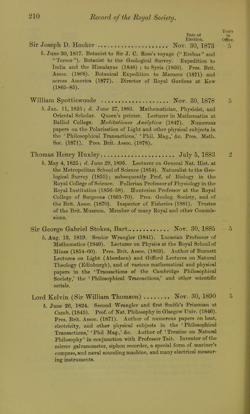 Years Date of in Election. Office. Sir Joseph D. Hooker Nov. 30, 1873 5 h. June 30, 1817. Botanist to Sir J. C. Ross's voyage (Erebus and Terror). Botanist to the Geological Survey. Expedition to India and the Himalayas (1848) ; to Syria (1860). Pres. Brit, Assoc. (18G8). Botanical Expedition to Marocco (1871) and across America (1877). Director of Iloyal Gardens at Kew (1865-85). William Spottiswoode Nov. 30, 1878 5 i. Jan. 11, 1825 ; d. June 27, 1883, Mathematician, Physicist, and Oriental Scholar. Queen's printer. Lecturer in Mathematics at Balliol College. Meditationes AnalyticcB (1847)- Numerous papers ou the Polarisation of Light and other physical subjects in the ' Philosophical Transactions,' ' Phil. Mag.,' &c. Pres. Math, Soc. (1871). Pres. Brit. Assoc. (1878). Thomas Henry Huxley July 5, 1883 2 h. May 4, 1825 ; d. June 29, 1895. Lecturer on General Nat. Hist, at the Metropolitan School of Science (1854). Naturalist to the Geo- logical Survey (1855); subsequently Prof, of Biology in the Royal College of Science. Eullerian Professor of Physiology in the Royal Institution (1856-58). Hunterian Professor at the Royal College of Surgeons (1863-70). Pres. Geolog. Society, and of the Brit. Assoc. (1870). Inspector of Fisheries (1881). Trustee of the Brit. Museum. Member of many Royal and other Commis- sions. Sir George Gabriel Stokes, Bart Nov. 30, 1885 .5 h. Aug. 13, 1819. Senior Wrangler (1841), Lucasian Professor of Mathematics (1849). Lecturer on Physics at the Royal School of Mines (1854-60). Pres. Brit. Assoc. (1869). Author of Burnett Lectures on Light (Aberdeen) and Gifford Lectures on Natural Theology (Edinburgh), and of various mathematical and physical papers in the 'Transactions of the Cambridge Philosophical Society,' the ' Philosophical Transactions,' and other scientific serials. Lord Kelvin (Sir William Thomson) Nov. .30, 1890 .5 5. June 26, 1824. Second Wrangler and first Smith's Prizeman at Camb. (1845). Prof, of Nat. Philosophy in GlasgoAv Univ. (1846). Pres. Brit. Assoc. (1871). Author of numerous papers on heat, electricity, and other physical subjects in the 'Philosophical Transactions,' ' Phil Mag.,' &c. Author of ' Treatise on Natural Philosophy' in conjunction with Professor Tait, Inventor of the mirror galvanometer, siphon recorder, a special form of mariner's compass, and naval sounding machine, and many electrical measur- ing instruments.