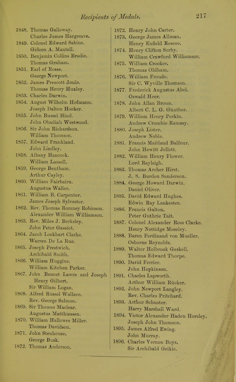 Recipients 1848. Thomas Galloway. Charles James Hargreave. 1849. Colonel Edward Sabine. G-ideon A. Mantell. 1850. Benjamin Collins Brodie. Thomas Graham. 1851. Earl of Eosse. George Newport. 1852. James Prescott Joule. Thomas Henry Huxley. 1853. Charles Darwin. 1854. August Wilhelm Hofmann. Joseph Dalton Hooker. 1855. John Eussel Hind. John Obadiah Westwood. 1856. Sir John Richardson. William Thomson. 1857. Edward Frankland. John Lindley. 1858. Albany Hancock. William Lassell. 1859. George Bentham. Arthur Cayley. 1860. William Fairbairn. Augustus Waller, 1861. William B. Carpenter. James Joseph Sylvester. 1862. Hev. Thomas Eomney Robinson. Alexander William Williamson. 1863. Rev. Miles J. Berkeley. John Peter Gassiot, 1864. Jacob Lockhart Clarke. Warren De La Rue, 1865. Joseph Prestwich. Archibald Smith, 1866. William Huggins. William Kitchen Parker. 1867. John Bennet Lawes and Joseph Henry Gilbert. Sir William Logan. 1868. Alfred Russel Wallace, Rev. George Salmon. 1869. Sir Thomas Maclear, Augustus Matthiessen, 1870. William Hallowes Miller. Thomas Davidson, 1871. John Stenhouse. George Busk, 1872. Thomas Anderson. of Medals. 217 1872. Henry John Carter. 1873. George James Allmau. Henry Enfield Roscoe. 1874. Henry Clifton Sorby, William Crawford Williamson. 1875. William Crookes. Thomas Oldham. 1876. William Froude. Sir C, Wyville Thomson. 1877. Frederick Augustus Abel. Oswald Heer. 1878. John Allan Broun. Albert C. L. G. Giinther. 1879. William Henry Parkin. Andrew Crombie Ramsay. 1880. Joseph Lister. Andrew Noble. 1881. Francis Maitland Balfour, John Hewitt Jellett. 1882. William Henry Flower. Lord Rayleigh, 1883. Thomas Archer Hii-st, J. S. Burdon Sanderson. 1884. George Howard Darwin. Daniel Oliver. 1885. David Edward Hughes. Edwin Ray Lankester. 1886. Francis Galton. Peter Giithrie Tait. 1887. Colonel Alexander Ross Clarke. Henry Nottidge Moseley. 1888. Baron Ferdinand von Mueller. Osborne Reynolds. 1889. Walter Holbrook Gaskell. Thomas Edward Tliorpe. 1890. David Ferrier, John Hopkinson. 1891. Charles Lapworth. Arthur William Riicker, 1892. John Newport Langley. Rev. Charles Pritchard. 1893. Arthiu- Schuster. Harry Marshall Ward. 1894. Victor Alexander Haden Horsley. Joseph John Thomson. 1895. James Alfred Ewing, John Murray. 1896. Charles Vernon Boys. Sir Archibald Geikie,