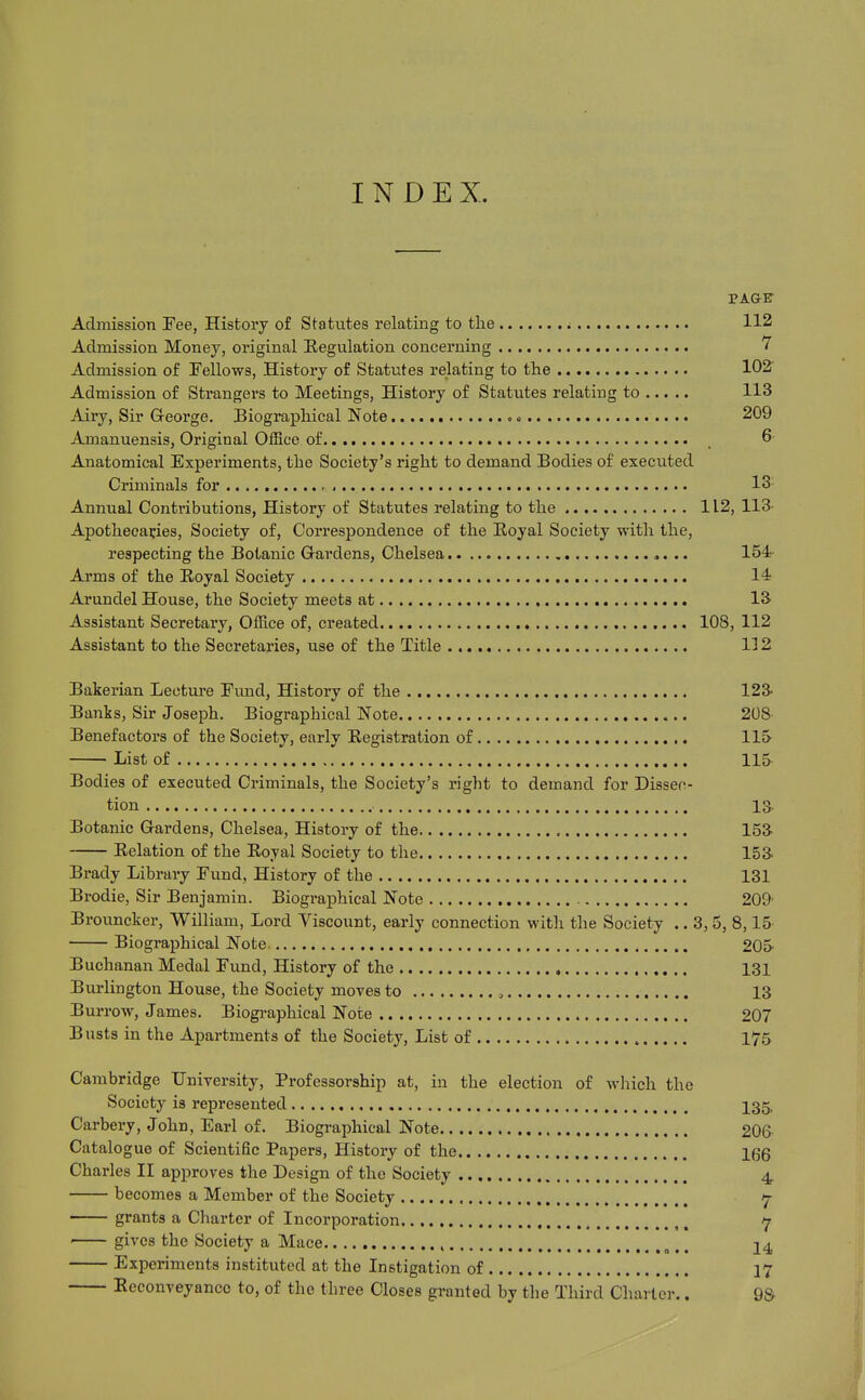 INDEX. PAGE Admission Fee, History of Statutes relating to the ^ 112 Admission Money, original Eegulation concerning 7 Admission of Fellows, History of Statutes relating to the 102 Admission of Strangers to Meetings, History of Statutes relating to 113 Airy, Sir George. Biographical Note c 209 Amanuensis, Original Office of . 6- Anatomical Experiments, the Society's right to demand Bodies of executed Criminals for 13' Annual Contributions, History of Statutes relating to the 112, 113- Apothecaries, Society of, Correspondence of the Royal Society with the, respecting the Botanic Gardens, Chelsea 154;- Arms of the Eoyal Society 14 Arundel House, the Society meets at 13^ Assistant Secretary, Office of, created 108, 112 Assistant to the Secretaries, use of the Title 132 Bakerian Lecture Fund, History of the 123- Banks, Sir Joseph. Biographical Note 208 Benefactors of the Society, early Registration of 115 List of 115 Bodies of executed Criminals, the Society's right to demand for Dissec- tion 13- Botanic Gardens, Chelsea, History of the 153 Relation of the Eoyal Society to the 153- Brady Libraiy Fund, History of the 131 Brodie, Sir Benjamin. Biogi-ajDhical Note 209' Brouncker, William, Lord Viscount, early connection with the Society .. 3, 5, 8,15' Biographical Note. 205 Buchanan Medal Fund, History of the 131 Burlington House, the Society moves to , 13 Burrow, James. Biogi-aphical Note 207 Busts in the Apartments of the Society, List of 175 Cambridge University, Professorship at, in the election of wliich the Society is represented I35, Carbery, John, Earl of. Biographical Note 206 Catalogue of Scientific Papers, History of the Igg Charles II approves the Design of the Society 4 becomes a Member of the Society 7- grants a Charter of Incorporation y gives the Society a Mace , ^,, 24 Experiments instituted at the Instigation of 17 Reconveyance to, of the three Closes granted by the Third Charter., 9&