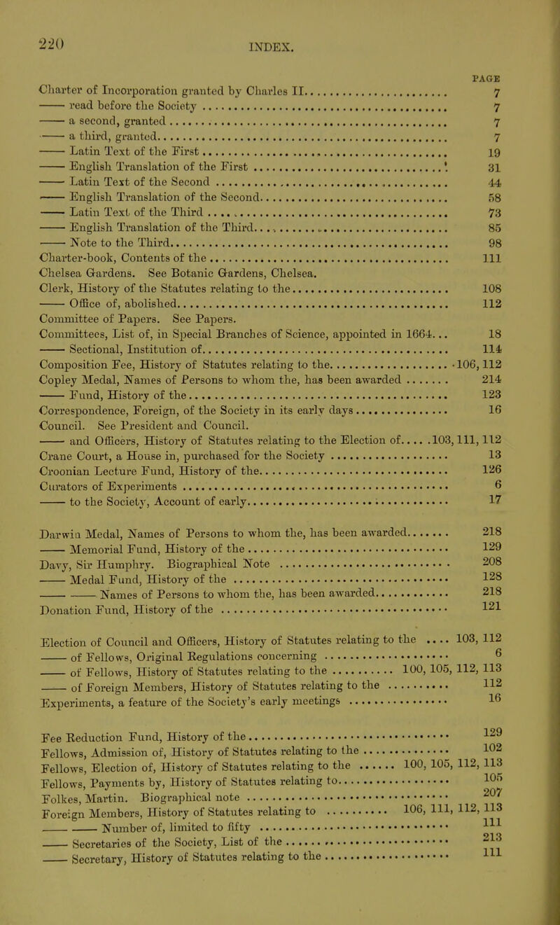 PAGE Charter of Incorporation granted by Charles II 7 read before the Society 7 a second, granted 7 a third, granted 7 Latin Text of the First , 19 English Translation of the First 31 Latin Text of the Second 44 —— English Translation of the Second 58 Latin Text of the Third 73 English Translation of the Third. 85 Note to the Third 98 Charter-book, Contents of the Ill Chelsea Grardens. See Botanic Gardens, Chelsea. Clerk, Histoi'y of the Statutes relating to the 108 Office of, abolished 112 Committee of Papers. See Papers. Committees, List of, in Special Branches of Science, appointed in 1664... 18 Sectional, Institution of 114 Composition Fee, History of Statutes relating to the • 106,112 Copley Medal, Names of Persons to whom the, has been awarded 214 Fund, History of the 123 Correspondence, Foreign, of the Society in its early days 16 Council. See President and Council. ■ and Officers, History of Statutes relating to the Election of 103, 111, 112 Crane Court, a House in, purchased for the Society 13 Croonian Lecture Fund, History of the 126 Curators of Experiments 6 to the Society, Account of early : 17 Darwin Medal, Names of Persons to whom the, has been awarded 218 Memorial Fund, History of the 129 Davy, Sir Humphry. Biographical Note 208 Medal Fund, History of the 128 Names of Persons to whom the, has been awarded 218 Donation Fund, History of the 121 Election of Council and Officers, History of Statutes relating to the .... 103, 112 of Fellows, Original Regulations concerning 6 of Fellows, History of Statutes relating to the 100, 105, 112, 113 of Foreign Members, History of Statutes relating to the 112 Experiments, a feature of the Society's early meetings 16 Fee Reduction Fund, History of the ^29 Fellows, Admission of. History of Statutes relating to the 102 Fellows, Election of, History of Statutes relating to the 100, 105, 112, 113 Fellows, Payments by, History of Statutes relating to 10'^ Folkes, Martin. Biographical note Foreign Members, History of Statutes relating to 106, 111, 112, 113 Number of, limited to fifty Secretaries of the Society, List of the -^^ Secretary, History of Statutes relating to the HI