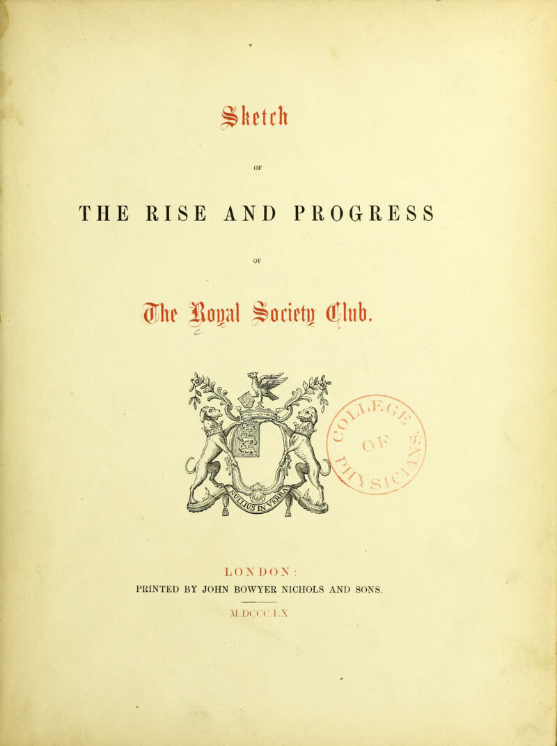 ketch OF THE RISE AND PROGRESS OF lite lopl iffcietu Oflub. L O I) ON: PRINTED BY JOHN BOWYER NICHOLS AND SONS. M.IJCCC.I.X.