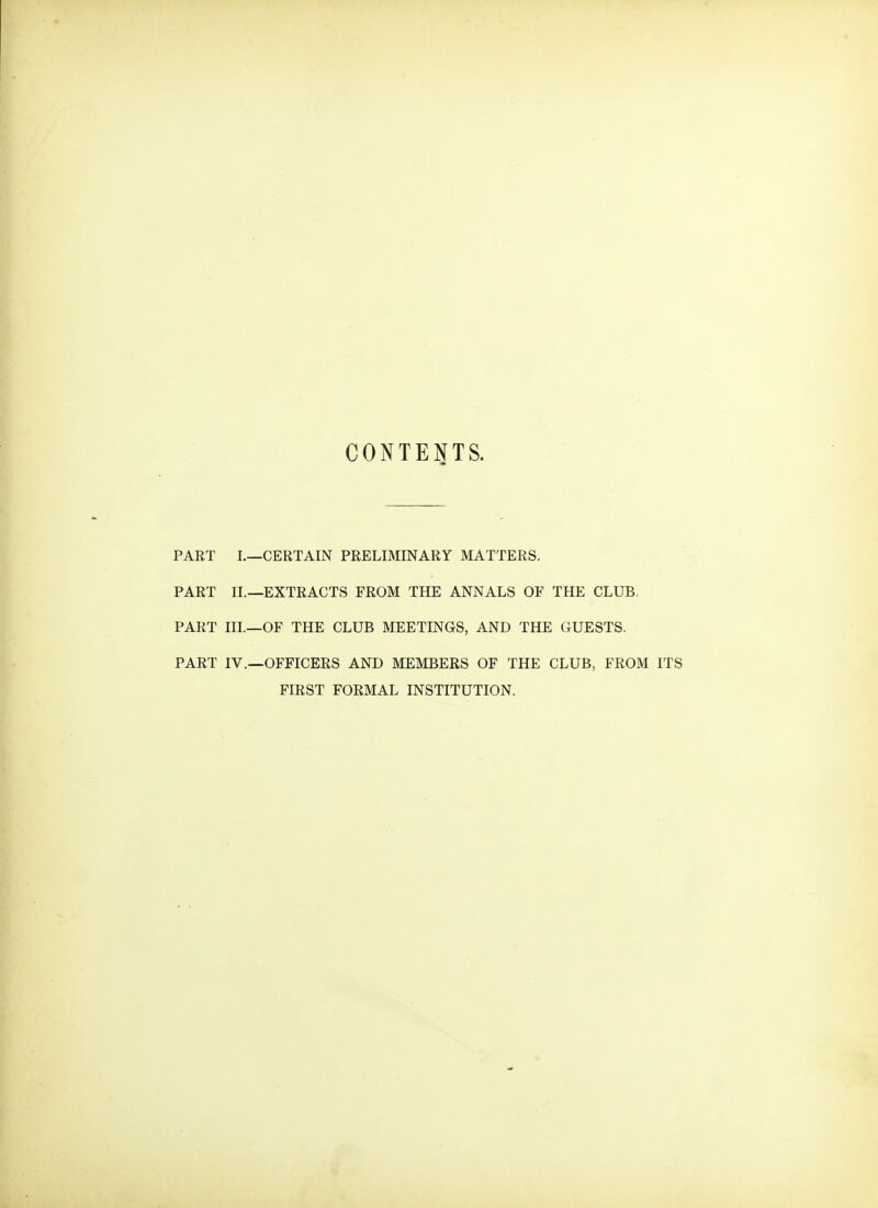 CONTENTS. PART I.—CERTAIN PRELIMINARY MATTERS. PART II.—EXTRACTS FROM THE ANNALS OF THE CLUB. PART III.—OF THE CLUB MEETINGS, AND THE GUESTS. PART IV.—OFFICERS AND MEMBERS OF THE CLUB, FROM ITS FIRST FORMAL INSTITUTION.