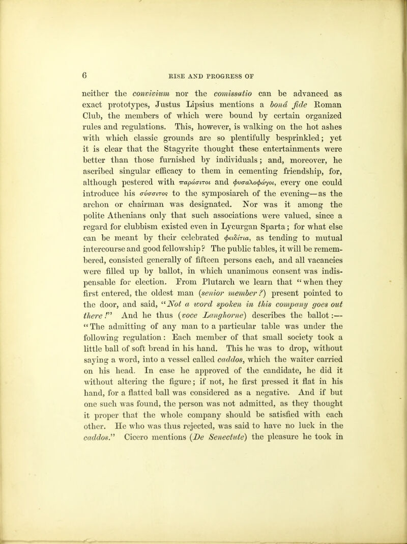 neither the convivium nor the comissatio can be adyaneed as exact prototypes, Justus Lipsius mentions a bond fide Koman Club, the members of which were bound by certain organized rules and regulations. This, however, is walking on the hot ashes with which classic grounds are so plentifully besprinkled; yet it is clear that the Stagyrite thought these entertainments were better than those furnished by individuals; and, moreover, he ascribed singular efiB.cacy to them in cementing friendship, for, although pestered with irapdaiTot, and ^vaaXocfxlyoi, every one could introduce his avaaLTo<} to the symposiarch of the evening—as the archon or chairman was designated. Nor was it among the polite Athenians only that such associations were valued, since a regard for clubbism existed even in Lycurgan Sparta; for what else can be meant by their celebrated ^etSiVta, as tending to mutual intercourse and good fellowship ? The public tables, it will be remem- bered, consisted generally of fifteen persons each, and all vacancies were filled up by ballot, in which unanimous consent was indis- pensable for election. Prom Plutarch we learn that  when they first entered, the oldest man [senior member ?) present pointed to the door, and said, Not a ivord spoken in this company goes out there / And he thus {voce Langhorne) describes the ballot:—  The admitting of any man to a particular table was under the following regulation: Each member of that small society took a little ball of soft bread in his hand. This he was to drop, without saying a word, into a vessel called caddos, which the waiter carried on his head. In case he approved of the candidate, he did it without altering the figure; if not, he first pressed it fllat in his hand, for a flatted ball was considered as a negative. And if but one such was found, the person was not admitted, as they thought it proper that the whole company should be satisfied with each other. He who was thus rejected, was said to have no luck in the caddos. Cicero mentions {Be Senectute) the pleasure he took in