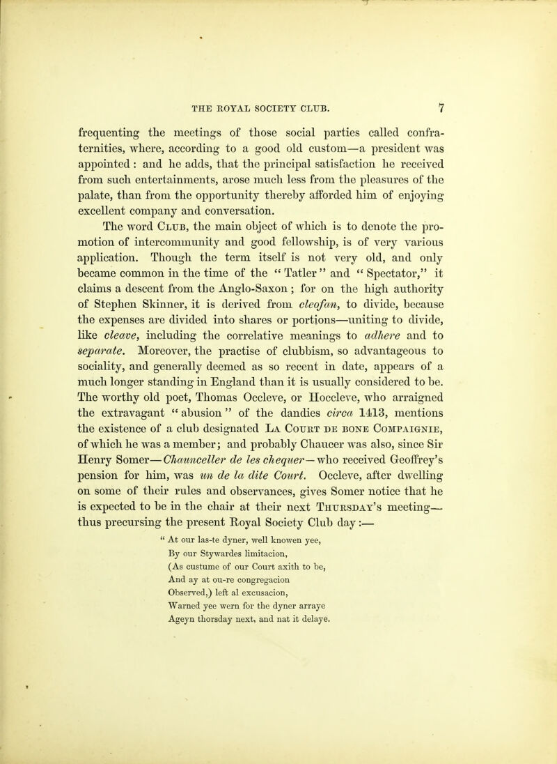 frequenting the meetings of those social parties called confra- ternities, where, according to a good old custom—a president was appointed : and he adds, that the principal satisfaction he received from such entertainments, arose much less from the pleasures of the palate, than from the opportunity therehy afforded him of enjoying excellent company and conversation. The word Club, the main object of which is to denote the pro- motion of intercommunity and good fellowship, is of very various application. Though the term itself is not very old, and only became common in the time of the  Tatler  and  Spectator, it claims a descent from the Anglo-Saxon; for on the high authority of Stephen Skinner, it is derived from cleofan, to divide, because the expenses are divided into shares or portions—uniting to divide, like cleave, including the correlative meanings to adhere and to separate. Moreover, the practise of clubbism, so advantageous to sociality, and generally deemed as so recent in date, appears of a much longer standing in England than it is usually considered to be. The worthy old poet, Thomas Occleve, or Hoccleve, who arraigned the extravagant  abusion  of the dandies circa 1413, mentions the existence of a club designated La Court de bone Compaignie, of which he was a member; and probably Chaucer was also, since Sir Henry Somer—Chaunceller de les chequer—who received Geoffrey's pension for him, was im de la dite Court. Occleve, after dwelling on some of their rules and observances, gives Somer notice that he is expected to be in the chair at their next Thursday's meeting— thus precursing the present Royal Society Club day:—  At our las-te dyner, well knowen yee, By our Stywardes limitacion, (As custume of our Court axith to be, And ay at ou-re congregacion Observed,) left al excusacion. Warned yee wern for the dyner arraye Ageyn thorsday next, and nat it delaye.