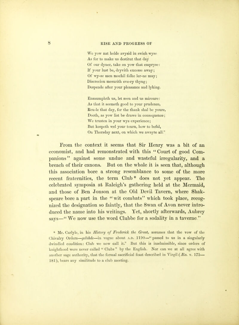 We yow nat holde avysid in swich wyse As for to make us destitut that day Of our dyner, take on yow that empryse: If your lust be, dryvitb excesse away; Of wy-se men mochil folke ler-ne may; Discrecion mesurith eve-ry thyng; Despende after your pleasance and lyking. Ensaumpleth us, let seen and us miroure: As that it seemeth good to your prudence, Eeu-le that day, for the thank shal be youre, Dooth, as yow list be drawe in consequence; We trusten in your wys experience; But keepeth wel your tourn, how to befal, On Thorsday next, on which we awayte all. From the context it seems that Sir Henry was a bit of an economist, and had remonstrated with this  Court of good Com- panions against some undue and wasteful irregularity, and a breach of their canons. But on the whole it is seen that, although this association bore a strong resemblance to some of the more recent fraternities, the term Club * does not yet appear. The celebrated symposia at Raleigh's gathering held at the Mermaid, and those of Ben Jonson at the Old Devil Tavern, where Shak- speare bore a part in the wit combats which took place, recog- nized the designation so faintly, that the Swan of Avon never intro- duced the name into his writings. Yet, shortly afterwards, Aubrey says—We now use the word Clubbe for a sodality in a taverne. * Mr. Carlyk, in his Ilistorij of Frederick the Great, assumes that the vow of the Chivalry Orders—gelilbde—in vogue about a.d. 1190—passed to us in a singuhu-ly dwindled condition: Club we now call it. But this is inadmissible, since orders of knighthood were never called  Clubs  by the English. Nor can we at all agree with another sage authority, that the formal sacrificial feast described in Virgil (^En. v. 175— 181), bears any similitude to a club meeting.