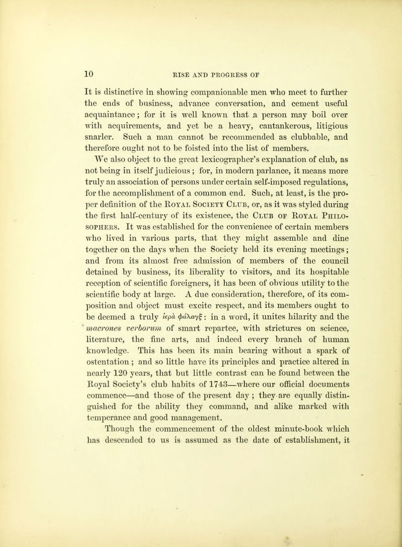 It is distinctive in showing companionable men who meet to further the ends of business, advance conversation, and cement useful acquaintance; for it is well known that .a person may boil over with acquirements, and yet be a heavy, cantankerous, litigious snarler. Such a man cannot be recommended as clubbable, and therefore ought not to be foisted into the list of members. We also object to the great lexicographer's explanation of club, as not being in itself judicious ; for, in modern parlance, it means more truly an association of persons under certain self-imposed regulations, for the accomplishment of a common end. Such, at least, is the pro- per definition of the Koyal Societt Club, or, as it was styled during the first half-century of its existence, the Club of Royal Philo- sophers. It was established for the convenience of certain members who lived in various parts, that they might assemble and dine together on the days when the Society held its evening meetings; and from its almost free admission of members of the council detained by business, its liberality to visitors, and its hospitable reception of scientific foreigners, it has been of obvious utility to the scientific body at large. A due consideration, therefore, of its com- position and object must excite respect, and its members ought to be deemed a truly lepa (f)d\ay^: in a word, it unites hilarity and the macrones verhorum of smart repartee, with strictures on science, literature, the fine arts, and indeed every branch of human knowledge. This has been its main bearing without a spark of ostentation; and so little have its principles and practice altered in nearly 120 years, that but little contrast can be found between the Royal Society's club habits of 1743—where our official documents commence—and those of the present day ; they are equally distin- guished for the alnlity they command, and alike marked witli temperance and good management. Though the commencement of the oldest minute-book which has descended to us is assumed as the date of establishment, it