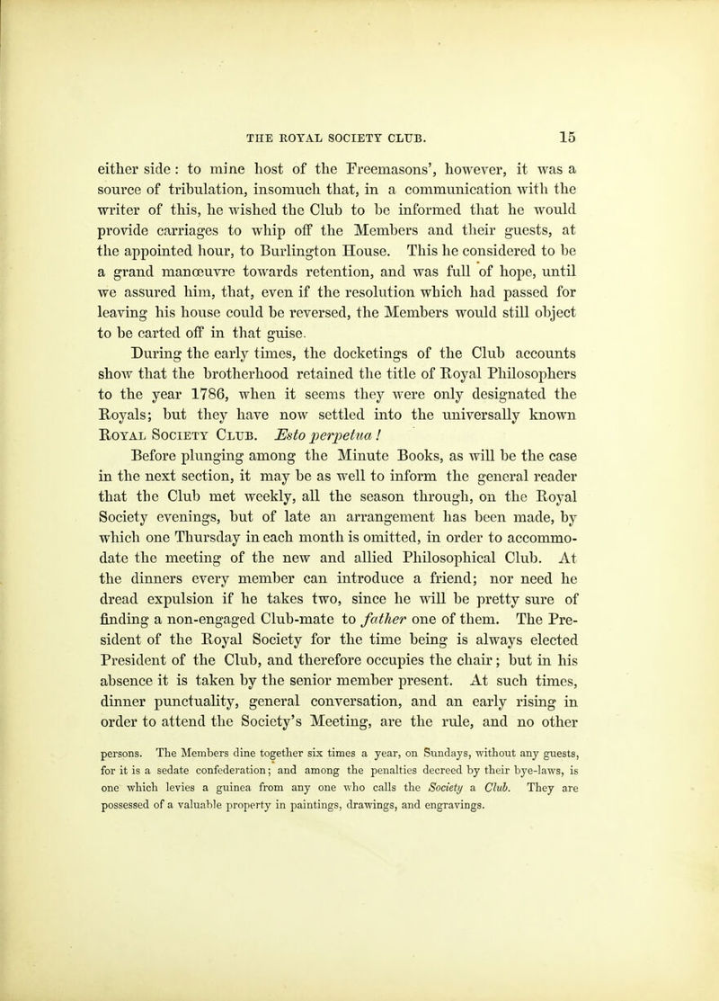 either side : to mine host of the Freemasons', however, it was a source of tribulation, insomuch that, in a communication with the writer of this, he wished the Club to be informed that he would provide carriages to whip off the Members and their guests, at the appointed hour, to Burlington House, This he considered to be a grand manoeuvre towards retention, and was full of hope, until we assured him, that, even if the resolution which had passed for leaving his house could be reversed, the Members would still object to be carted off in that guise. During the early times, the docketings of the Club accounts show that the brotherhood retained the title of E-oyal Philosophers to the year 1786, when it seems they were only designated the Royals; but they have now settled into the universally known Royal Society Club. Esto perpetua! Before plunging among the Minute Books, as will be the case in the next section, it may be as well to inform the general reader that the Club met weekly, all the season through, on the Royal Society evenings, but of late an arrangement has been made, by which one Thursday in each month is omitted, in order to accommo- date the meeting of the new and allied Philosophical Club. At the dinners every member can introduce a friend; nor need he dread expulsion if he takes two, since he will be pretty sure of finding a non-engaged Club-mate to father one of them. The Pre- sident of the Royal Society for the time being is always elected President of the Club, and therefore occupies the chair; but in his absence it is taken by the senior member present. At such times, dinner punctuality, general conversation, and an early rising in order to attend the Society's Meeting, are the rule, and no other persons. The Members dine together six times a year, on S^^nclays, without any guests, for it is a sedate confederation; and among the penalties decreed by their bye-laws, is one which levies a guinea from any one who calls the Society a Club. They are possessed of a valuable property in paintings, drawings, and engravings.