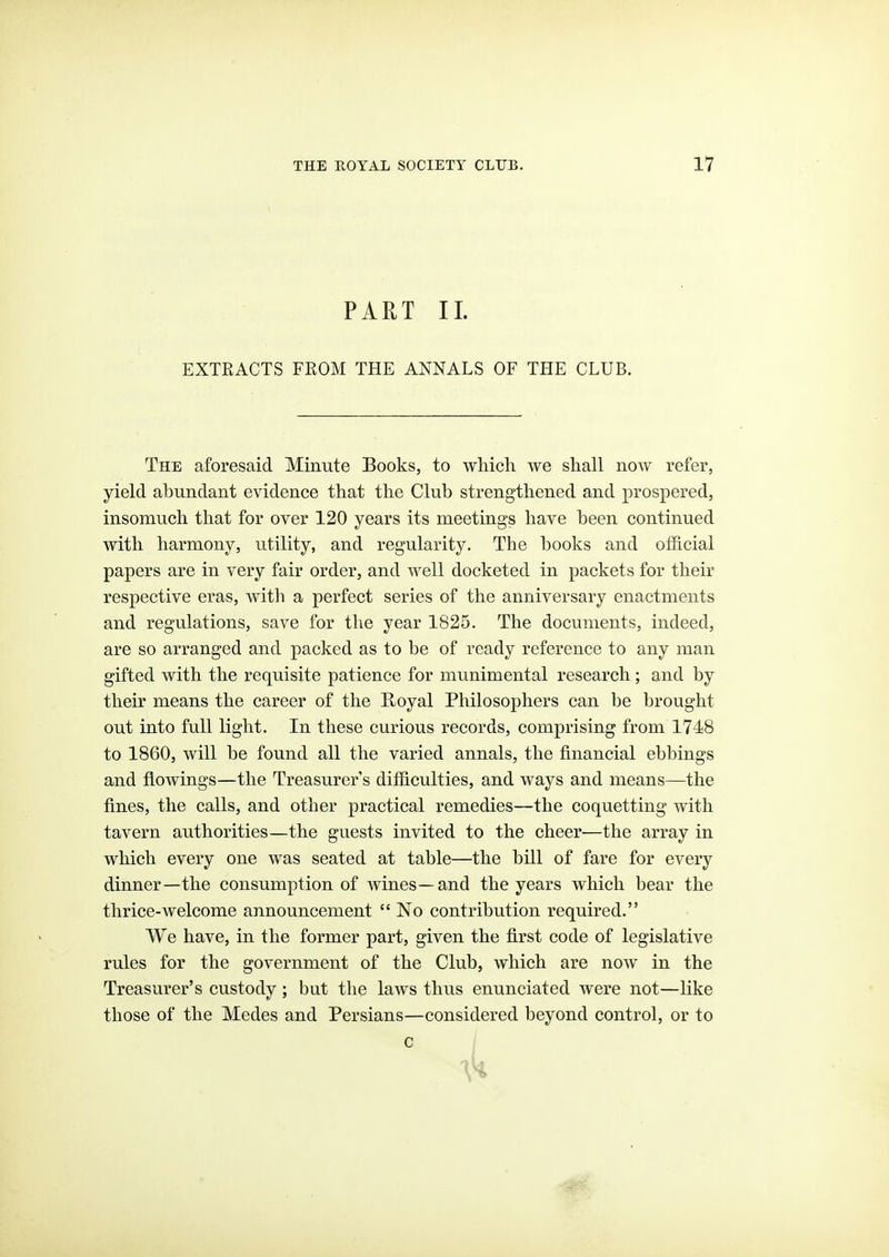 PART 11. EXTEACTS FROM THE ANNALS OF THE CLUB. The aforesaid Minute Books, to which we shall now refer, yield abundant evidence that the Club strengthened and prospered, insomuch that for over 120 years its meetings have been continued with harmony, utility, and regularity. The books and official papers are in very fair order, and well docketed in packets for their respective eras, with a perfect series of the anniversary enactments and regulations, save for the year 1825. The documents, indeed, are so arranged and packed as to be of ready reference to any man gifted with the requisite patience for munimental research; and by their means the career of the Royal Philosophers can be brought out into full light. In these curious records, comprising from 1748 to 1860, will be found all the varied annals, the financial ebbings and flowings—the Treasurer's difficulties, and ways and means—the fines, the calls, and other practical remedies—the coquetting with tavern authorities—the guests invited to the cheer—the array in which every one was seated at table—the bill of fare for every dinner—the consumption of wines—and the years which bear the thrice-welcome announcement  No contribution required. We have, in the former part, given the first code of legislative rules for the government of the Club, which are now in the Treasurer's custody; but the laws thus enunciated were not—like those of the Medes and Persians—considered beyond control, or to c