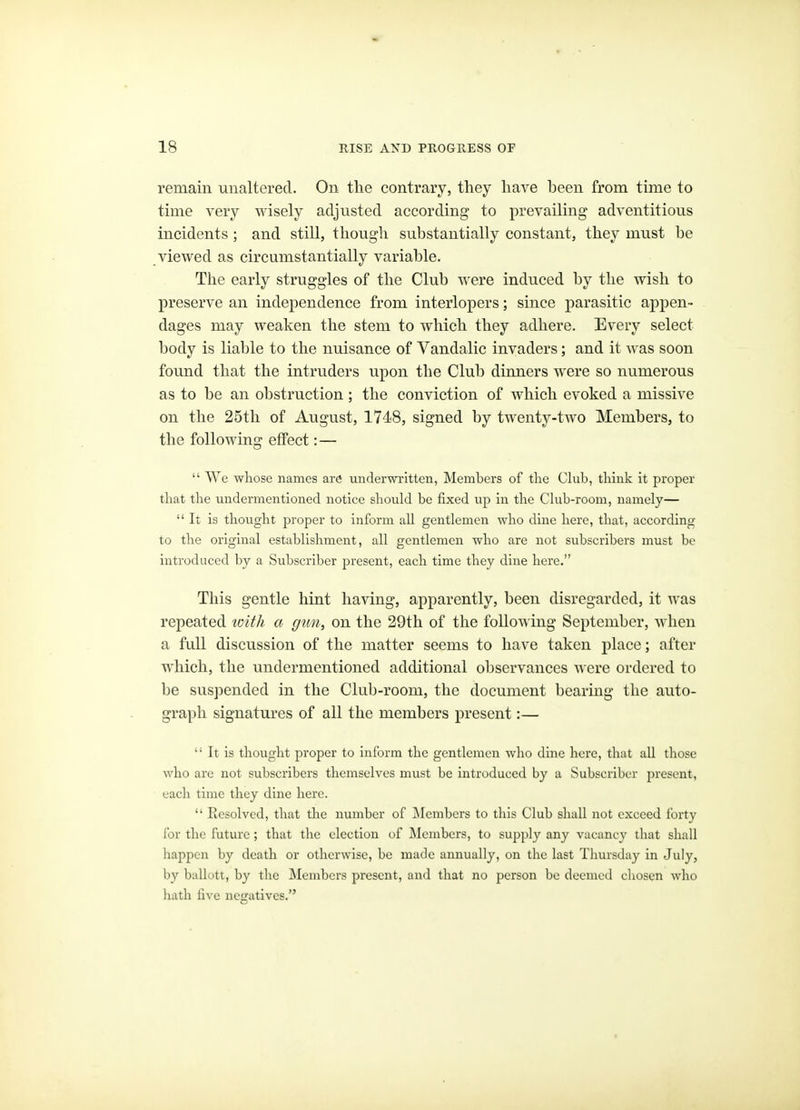 remain unaltered. On the contrary, they have been from time to time very wisely adjusted according to prevailing adventitious incidents ; and still, though substantially constant, they must he viewed as circumstantially variable. The early struggles of the Club were induced by the wish to preserve an independence from interlopers; since parasitic appen- dages may weaken the stem to which they adhere. Every select body is liable to the nuisance of Vandalic invaders; and it was soon found that the intruders upon the Club dinners were so numerous as to be an obstruction; the conviction of which evoked a missive on the 25tli of August, 1748, signed by twenty-two Members, to the following effect: —  We whose names are underwritten, Members of the Ckib, think it proper that the undermentioned notice should be fixed up in the Ckib-room, namely—  It is thought proper to inform all gentlemen who dine here, that, according to the original establishment, all gentlemen who are not subscribers must be introduced by a Subscriber present, each time they dine here. This gentle hint having, apparently, been disregarded, it was repeated loith a gun, on the 29th of the following September, when a full discussion of the matter seems to have taken place; after which, the undermentioned additional observances were ordered to be suspended in the Club-room, the document bearing the auto- graph signatures of all the members present:—  It is thought proper to inform the gentlemen who dine here, that all those who are not subscribers themselves must be introduced by a Subscriber present, each time they dine here.  Resolved, that the number of IMembers to this Club shall not exceed forty for the future ; that the election of IMombcrs, to supply any vacancy that shall happen by death or otherwise, be made annually, on the last Thursday in July, by ballott, by the Members present, and that no person be deemed chosen who hath five negatives.