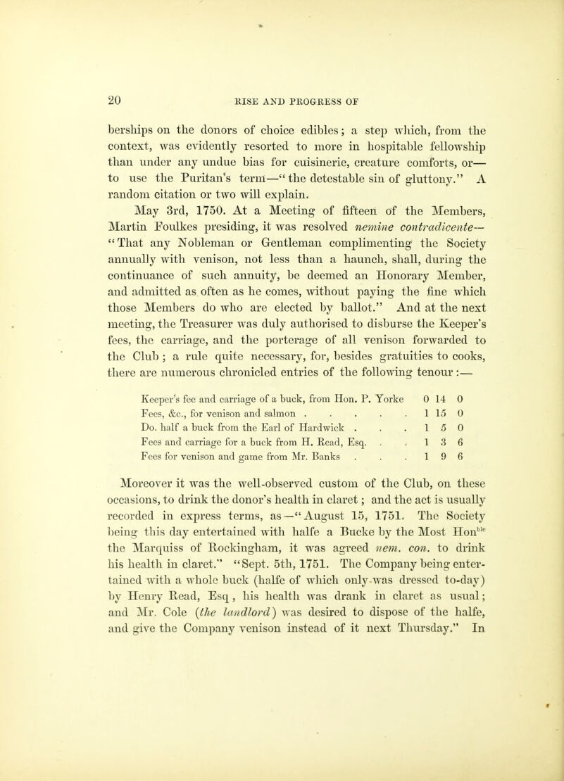 berships on the donors of choice edibles; a step wliich, from the context, was evidently resorted to more in hospital)le fellowship than under any undue bias for cuisinerie, creature comforts, or— to use the Puritan's term— the detestable sin of gluttony. A random citation or two will explain. May 3rd, 1750. At a Meeting of fifteen of the Members, Martin Poulkes presiding, it was resolved nemine contradlcente—  That any Nobleman or Gentleman complimenting the Society annually with venison, not less than a haunch, shall, during the continuance of such annuity, be deemed an Honorary Member, and admitted as often as he comes, without paying the fine which those Members do who are elected by ballot. And at the next meeting, the Treasurer was duly authorised to disburse the Keeper's fees, the carriage, and the porterage of all venison forwarded to the Club ; a rule quite necessary, for, besides gratuities to cooks, there are numerous chronicled entries of the following tenour :— Keeper's fee and carriage of a buck, from Hon. P. Yorke 0 14 0 Fees, &c., for venison and salmon . . . . .115 0 Do. half a buck from the Earl of Hardwick . . .15 0 Fees and carriage for a buck from H. Read, Esq. . . 1 .3 6 Fees for venison and game from Mr. Banks . . .19 6 Moreover it was the well-observed custom of the Club, on these occasions, to drink the donor's health in claret; and the act is usually recorded in express terms, as—August 15, 1751. The Society being this day entertained with halfe a Bucke by the Most Hon^'^ the Marquiss of Kockingliam, it was agreed nem. con. to drink his health in claret. Sept. 5tli, 1751. The Company being enter- tained with a whole buck (halfe of wliich only-was dressed to-day) by Henry Read, Esq, his health was drank in claret as usual; and Mr. Cole {the landlord) was desired to dispose of the halfe, and give the Company venison instead of it next Thursday. In