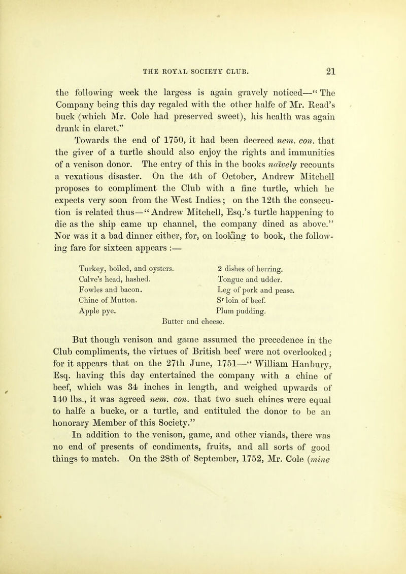 the following week the largess is again gravely noticed— The Company being this day regaled with the other halfe of Mr. Read's buck (which Mr. Cole had preserved sweet), his health was again drank in claret. Towards the end of 1750, it had been decreed nem. con. that the giver of a turtle should also enjoy the rights and immunities of a venison donor. The entry of this in the books naively recounts a vexatious disaster. On the dth of October, Andrew Mitchell proposes to compliment the Club with a fine turtle, which he expects very soon from the West Indies; on the 12th the consecu- tion is related thus—Andrew Mitchell, Esq.'s turtle happening to die as the ship came up channel, the company dined as above. Nor was it a bad dinner either, for, on loolting to book, the follow- ing fare for sixteen appears :— Turkey, boiled, and oysters. 2 dishes of herring. Calve's head, hashed. Tongue and udder. Fowles and bacon. Leg of pork and pease. Chine of Mutton. S- loin of beef. Apple pye. Plum pudding. Butter and cheese. But though venison and game assumed the precedence in the Club compliments, the virtues of British beef were not overlooked; for it appears that on the 27th June, 1751— William Hanbury, Esq. having this day entertained the company with a chine of beef, which was 34 inches in length, and weighed upwards of 140 lbs., it was agreed nem, con. that two such chines were equal to halfe a bucke, or a turtle, and entituled the donor to be an honorary Member of this Society. In addition to the venison, game, and other viands, there was no end of presents of condiments, fruits, and all sorts of good things to match. On the 28tli of September, 1752, Mr. Cole {mine >