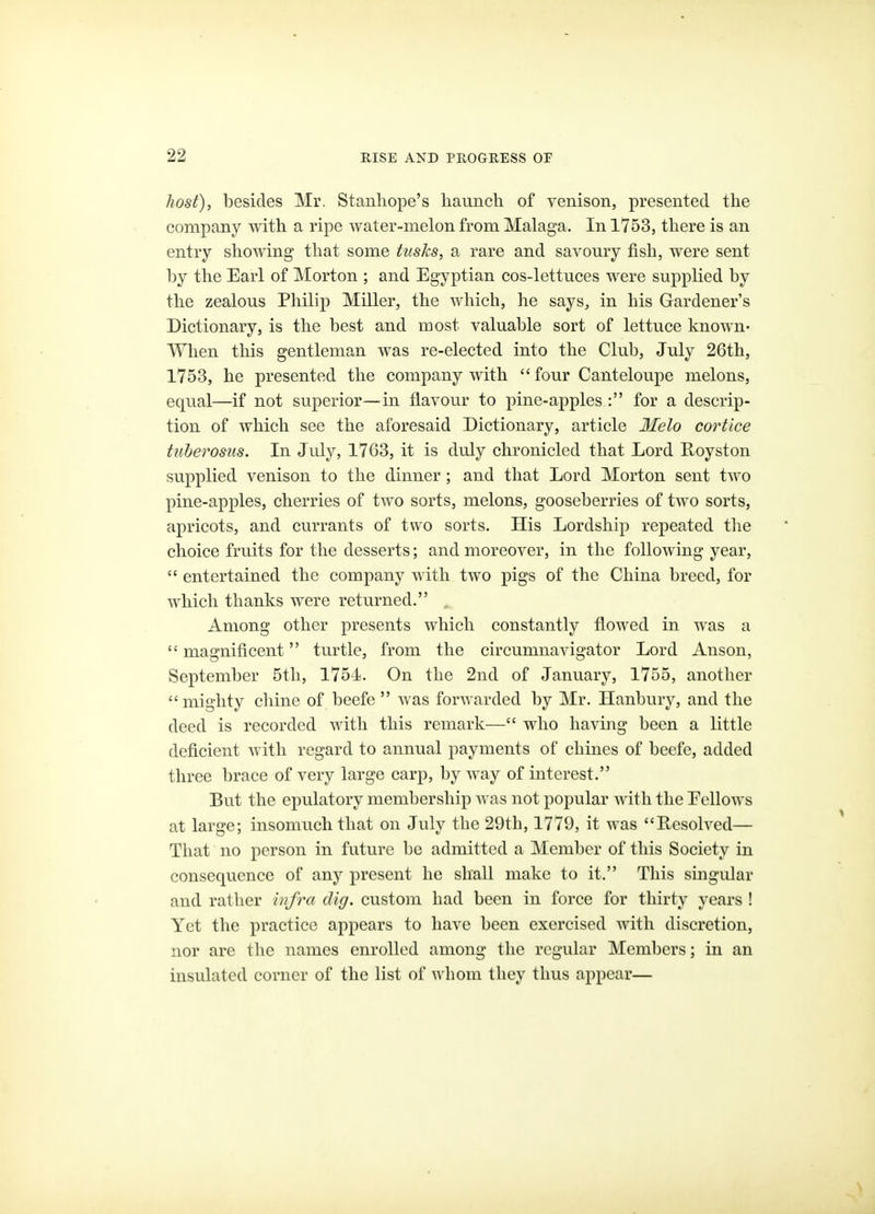 host), besides Mr. Stanliope's haunch of venison, presented the company with a ripe water-melon from Malaga. In 1753, there is an entry showing that some tusks, a rare and savoury fish, were sent by the Earl of Morton ; and Egyptian cos-lettuces were supplied by the zealous Philip Miller, the which, he says, in his Gardener's Dictionary, is the best and most valuable sort of lettuce known- When this gentleman was re-elected into the Club, July 26th, 1753, he presented the company with  four Canteloupe melons, equal—if not superior—in flavour to pine-apples : for a descrip- tion of which see the aforesaid Dictionary, article 3Ielo cortice tiiherosus. In July, 1763, it is duly chronicled that Lord Royston supplied venison to the dinner; and that Lord Morton sent two pine-apples, cherries of two sorts, melons, gooseberries of two sorts, apricots, and currants of two sorts. His Lordship repeated the choice fruits for the desserts; and moreover, in the following year,  entertained the company with two pigs of the China breed, for which thanks were returned. . Among other presents which constantly flowed in Avas a  magnificent turtle, from the circumnavigator Lord Anson, September 5tli, 1754. On the 2nd of January, 1755, another  mighty chine of beefe  was forwarded by Mr. Hanbury, and the deed is recorded with this remark— who having been a little deficient with regard to annual payments of chines of beefe, added three brace of very large carp, by way of interest. But the epulatory membership was not popular with the Eellows at large; insomuch that on July the 29th, 1779, it was Resolved— That no person in future be admitted a Member of this Society in consequence of any present he shall make to it. This singular and rather infra dig. custom had been in force for thirty years ! Yet the practice appears to have been exercised Avith discretion, nor are the names enrolled among the regular Members; in an insulated corner of the list of whom they thus appear—