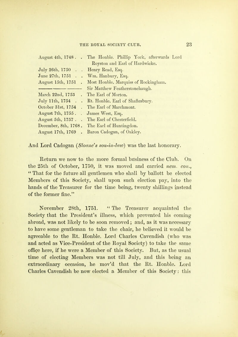 August 4tli, 1748 . , July 26tli, 1750 . June 27tli, 1751 . August 15th, 1751 March 22nd, 1753 July 11th, 1754 . October 31st, 1754 August 7th, 1755 . August 5th, 1757 . December, 8th, 1768 August 17th, 1769 The Honble. Phillip York, afterwards Lord Royston and Earl of Hardwicke. Henry Read, Esq. Wm. Hanbury, Esq. Most Honble. Marquiss of Rockingham. Sir Matthew Featherstonehaugh. The Earl of Morton. Rt. Honble. Earl of Shaftesbury. The Earl of Marchmont. James West, Esq. The Earl of Chesterfield. The Earl of Huntingdon. Baron Cadogan, of Oakley. And Jjord Cadogan (Slomie's son-in-law) was the last honorary. Return we now to the more formal business of the Club. On the 25th of October, 1750, it was moved and carried nem. con.,  That for the future all gentlemen who shall by ballott be elected Members of this Society, shall upon such election pay, into the hands of the Treasurer for the time being, twenty shillings instead of the former fine. November 28th, 1751.  The Treasurer acquainted the Society that the President's illness, which prevented his coming abroad, was not likely to be soon removed; and, as it was necessary to have some gentleman to take the chair, he believed it would be agreeable to the E-t. Honble. Lord Charles Cavendish (who was and acted as Vice-President of the E-oyal Society) to take the same oflB.ce here, if he were a Member of this Society. But, as the usual time of electing Members was not till July, and this being an extraordinary occasion, he mov'd that the E-t. Honble. Lord Charles Cavendish be now elected a Member of this Society: this