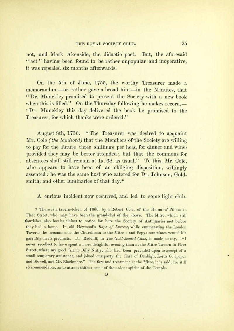 not, and Mark Akenside, the didactic poet. But, the aforesaid  act  having been found to be rather unpopular and inoperative, it was repealed six months afterwards. On the 5th of June, 1755, the worthy Treasurer made a memorandum—or rather gave a broad hint—in the Minutes, that  Dr. Munckley promised to present the Society with a new book when this is filled. On the Thursday following he makes record,— Dr. Munckley this day delivered the book he promised to the Treasurer, for which thanks were ordered. August 8th, 1756.  The Treasurer was desired to acquaint Mr. Cole (the landlord) that the Members of the Society are willing to pay for the future three shillings per head for dinner and wincj provided they may be better attended ; but that the commons for absentees shall still remain at I*. 6d. as usual. To this, Mr. Cole, who appears to have been of an obliging disposition, willingly assented : he was the same host who catered for Dr. Johnson, Gold- smith, and other luminaries of that day.* A curious incident now occurred, and led to some light club- *- There is a tavern-token of 1666, by a Robert Cole, of the Hercules' Pillars in Fleet Street, who may have been the grand-dad of the above. The Mitre, which still flourishes, also has its claims to notice, for here the Society of Antiquaries met before they had a home. In old Heywood's Eape of Lucrece, while enumerating the London Taveriis, he recommends the Churchman to the Mitre ; and Pepys sometimes vented his garrulity in its precincts. Dr KadclifF, in The Oold-headed Cane, is made to say,— I never recollect to have spent a more delightful evening than at the Mitre Tavern in Fleet Street,, where my good friend Billy Nutly, who had been prevailed upon to accept of a small temporary assistance, and joined our party, the Earl of Denbigh, Lords Colepeper and Stowell, and Mr. Blackmore. The fare and treatment at the Mitre, it is said, are still so commendable, as to attract thither some of the ardent spirits of the Temple. D