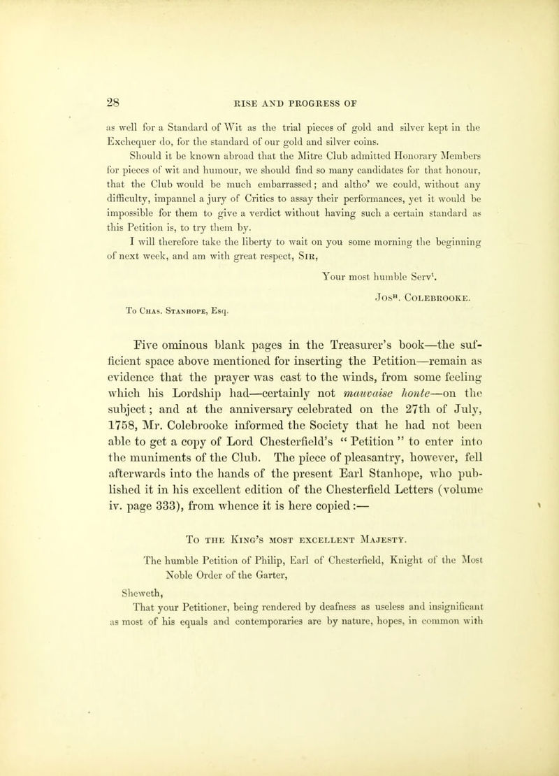 as well for a Standard of Wit as the trial pieces of gold and silver kept in the Exchequer do, for the standard of our gold and silver coins. Should it be known abroad that the Mitre Club admitted Honorary Members for pieces of wit and humour, we should find so many candidates for that honour, that the Club would be much embarrassed; and altho' we could, without any difficulty, impannel a jury of Critics to assay their performances, yet it would be impossible for them to give a verdict without having such a certain standard a? this Petition is, to try them by. I will therefore take the liberty to wait on you some morning the beginning of next week, and am with great respect, Sir, Your most humble Serv'. Jos. COLEBROOKE. To Chas. Stanhope, Esq. 'Five ominous blank pages in the Treasurer's book—the suf- ficient space above mentioned for inserting the Petition—remain as evidence that the prayer was cast to the winds, from some feeling which his Lordship had—certainly not mauvaise honte—on the subject; and at the anniversary celebrated on the 27th of July, 1758, Mr. Colebrooke informed the Society that he had not been able to get a copy of Lord Chesterfield's  Petition  to enter into the muniments of the Club. The piece of pleasantry, however, fell afterwards into the hands of the present Earl Stanhope, who pub- lished it in his excellent edition of the Chesterfield Letters (volume iv. page 333), from whence it is here copied:— To THE King's most excellent Majesty. The humble Petition of Philip, Earl of Chesterfield, Knight ol' tlie Most Noble Order of the Garter, Sheweth, That your Petitioner, being rendered by deafness as useless and insignificant as most of his equals and contemporaries are by nature, hopes, in common with