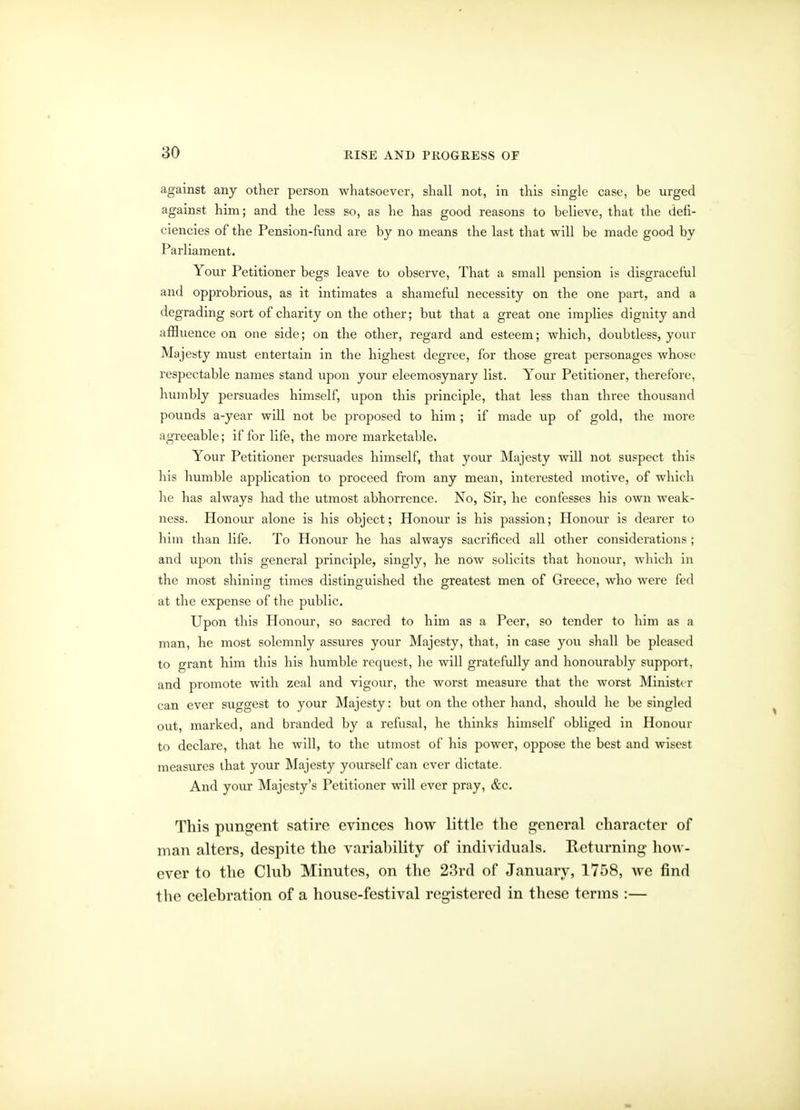 against any other person whatsoever, shall not, in this single case, be urged against him; and the less so, as he has good reasons to believe, that the defi- ciencies of the Pension-fund are by no means the last that will be made good by Parliament. Your Petitioner begs leave to observe, That a small pension is disgraceful and opprobrious, as it intimates a shameful necessity on the one part, and a degrading sort of charity on the other; but that a great one implies dignity and afiluence on one side; on the other, regard and esteem; which, doubtless, your Majesty must entertain in the highest degree, for those great personages whose respectable names stand upon your eleemosynary list. Your Petitioner, therefore, humbly persuades himself, upon this principle, that less than three thousand pounds a-year will not be proposed to him ; if made up of gold, the more agreeable; if for life, the more marketable. Your Petitioner persuades himself, that your Majesty will not suspect this his humble application to proceed from any mean, interested motive, of which he has always had the utmost abhorrence. No, Sir, he confesses his own weak- ness. Honour alone is his object; Honour is his passion; Honour is dearer to him than life. To Honour he has always sacrificed all other considerations ; and upon this general principle, singly, he now solicits that honour, which in the most shining times distinguished the greatest men of Greece, who were fed at the expense of the public. Upon this Honour, so sacred to him as a Peer, so tender to him as a man, he most solemnly assures your Majesty, that, in case you shall be pleased to grant him this his humble request, he will gratefully and honourably support, and promote with zeal and vigour, the worst measure that the worst Minister can ever suggest to your Majesty: but on the other hand, should he be singled out, marked, and branded by a refusal, he thinks himself obliged in Honour to declare, that he will, to the utmost of his power, oppose the best and wisest measures that your Majesty yourself can ever dictate. And your Majesty's Petitioner will ever pray, &c. This pungent satire evinces how little tlie general character of man alters, despite the variahility of individuals. Returning how- ever to the Club Minutes, on the 23rd of January, 1758, we find the celebration of a house-festival registered in these terms :—