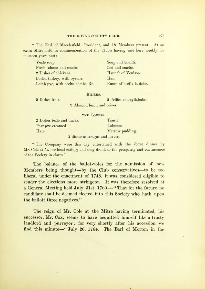 The Earl of Macclesfield, President, and 18 Members present. At an extra Mitre held in commemoration of the Club's having met here weekly for fourteen years past: Veale soup. Soup and bouilli. Fresh salmon and smelts. Cod and smelts. 2 Dishes of chickens. Haunch of Venison. Boiled turkey, with oysters. Ham. Lamb pye, with cocks' combs, &c. Rump of beef a la dobe. Riders. 2 Dishes fruit. 2 Jellies and syllabubs. 2 Almond leach and olives. 2nd Course. 2 Dishes teale and ducks. Tansie. Pear pye creamed. Lobsters. Hare. Marrow pudding. 2 dishes asparagus and loaves.  The Company were this day entertained with the above dinner by Mr. Cole at 5s. per head eating; and they drank to the prosperity and continuance of the Society in claret. The balance of the ballot-votes for the admission of new Members being thought—by the Club conservatives—to be too liberal under the enactment of 1748, it was considered eligible to render the elections more stringent. It was therefore resolved at a General Meeting held July 31st, 1760,— That for the future no candidate shall be deemed elected into this Society who hath upon the ballott three negatives. The reign of Mr. Cole at the Mitre having terminated^, his successor, Mr. Cox, seems to have acquitted himself like a trusty landlord and purveyor; for very shortly after his accession we find this minute— July 26, 1764. The Earl of Morton in the