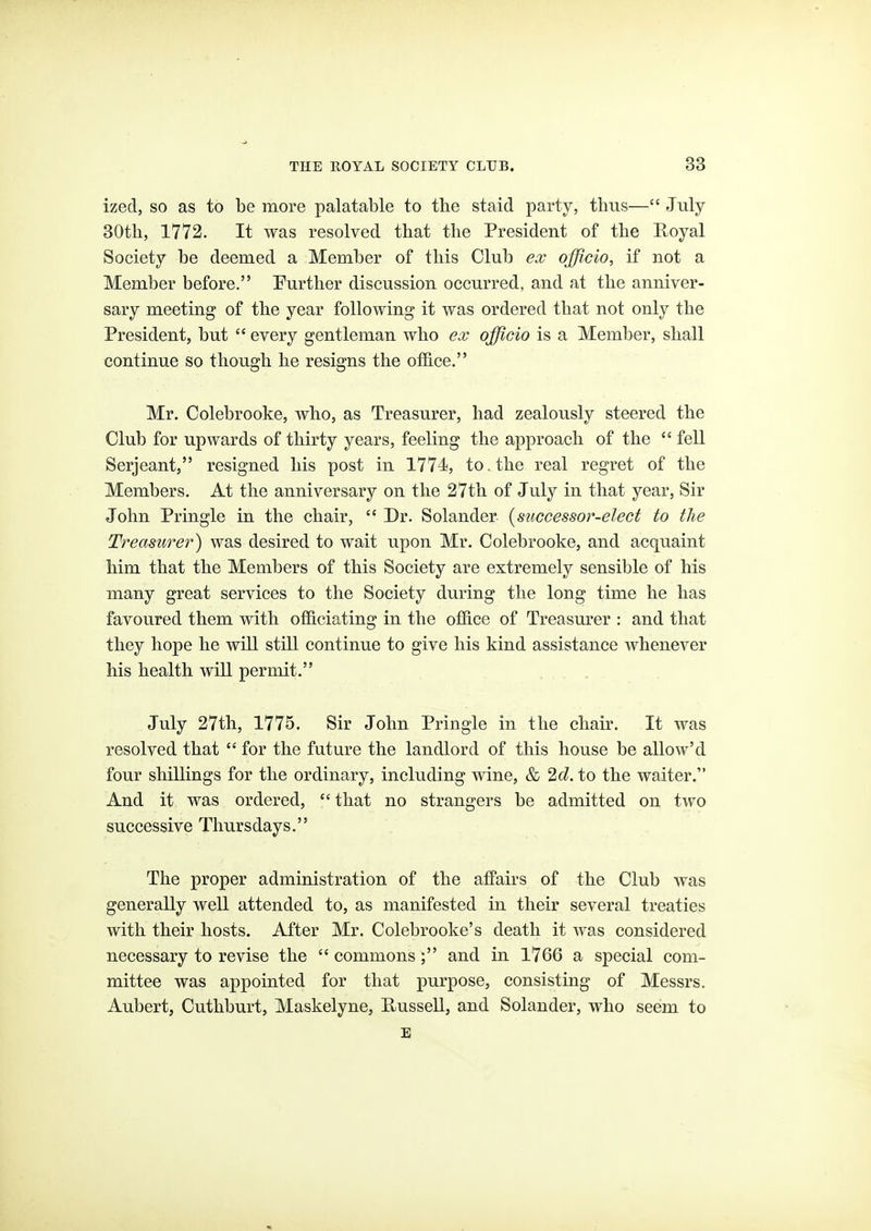 ized, so as to be more palatable to the staid party, thus— July BOtli, 1772. It was resolved that the President of the Royal Society be deemed a Member of this Club officio, if not a Member before. Further discussion occurred, and at the anniver- sary meeting of the year following it was ordered that not only the President, but  every gentleman who ex officio is a Member, shall continue so though he resigns the otfi.ce. Mr. Colebrooke, who, as Treasurer, had zealously steered the Club for upwards of thirty years, feeling the approach of the  fell Serjeant, resigned his post in 1774, to . the real regret of the Members. At the anniversary on the 27th of July in that year, Sir John Pringle in the chair,  Dr. Solander {successor-elect to the Treasurer) was desired to wait upon Mr. Colebrooke, and acquaint him that the Members of this Society are extremely sensible of his many great services to the Society during the long time he has favoured them with officiating in the office of Treasm'er : and that they hope he will still continue to give his kind assistance whenever his health will permit. July 27th, 1775. Sir John Pringle in the chair. It was resolved that  for the future the landlord of this house be allow'd four shillings for the ordinary, including wine, & 2c?. to the waiter. And it was ordered, that no strangers be admitted on two successive Thursdays. The proper administration of the afPairs of the Club was generally well attended to, as manifested in their several treaties with their hosts. After Mr. Colebrooke's death it Avas considered necessary to revise the  commons ; and in 1766 a special com- mittee was appointed for that purpose, consisting of Messrs. Aubert, Cuthburt, Maskelyne, RusseU, and Solander, who seem to