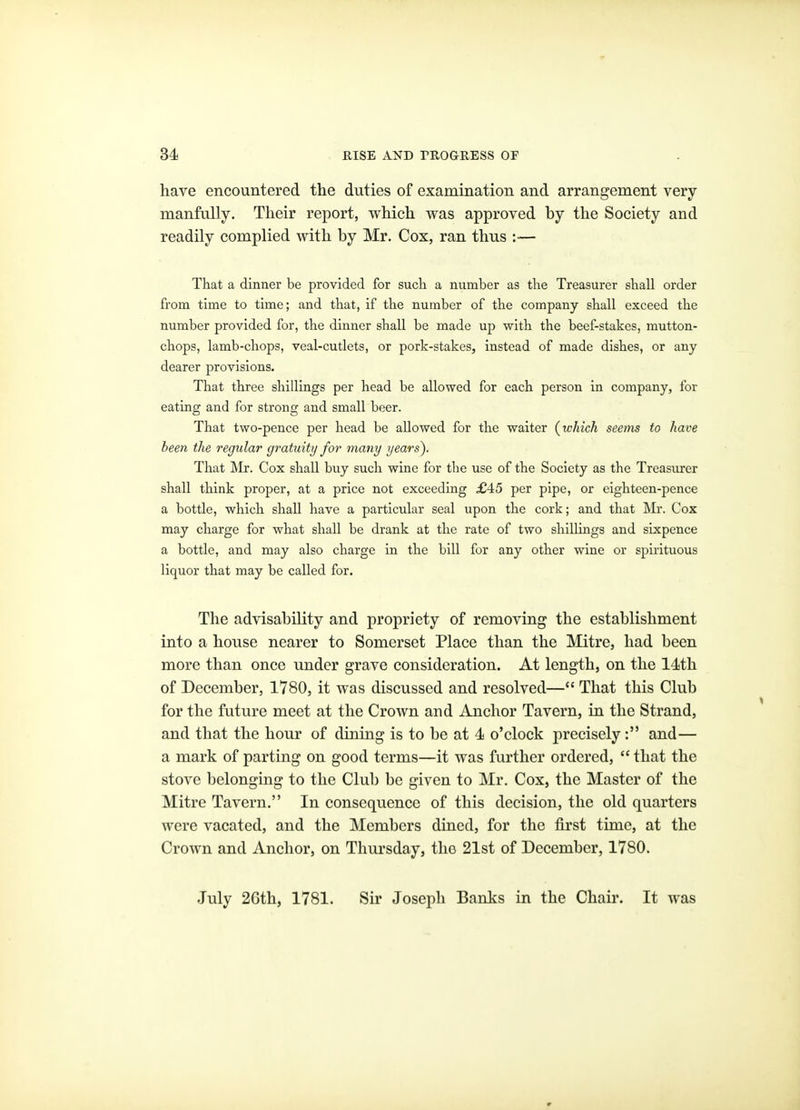 have encountered the duties of examination and arrangement very manfully. Their report, which was approved by the Society and readily complied with by Mr. Cox, ran thus :-— That a dinner be provided for sucli a number as tbe Treasurer sball order from time to time; and that, if the number of the company shall exceed the number provided for, the dinner shall be made up with the beef-stakes, mutton- chops, lamb-chops, veal-cutlets, or pork-stakes, instead of made dishes, or any dearer provisions. That three shillings per head be allowed for each person in company, for eating and for strong and small beer. That two-pence per head be allowed for the waiter {which seems to have been the regular gratuity for many years). That Mr. Cox shall buy such wine for the use of the Society as the Treasurer shall think proper, at a price not exceeding £45 per pipe, or eighteen-pence a bottle, which shall have a particular seal upon the cork; and that Mr. Cox may charge for what shall be drank at the rate of two shillings and sixpence a bottle, and may also charge in the bill for any other wine or spirituous liquor that may be called for. The advisability and propriety of removing the establishment into a house nearer to Somerset Place than the Mitre, had been more than once under grave consideration. At length, on the 14th of December, 1780, it was discussed and resolved— That this Club for the future meet at the Crown and Anchor Tavern, in the Strand, and that the hour of dining is to be at 4 o'clock precisely: and— a mark of parting on good terms—it was further ordered,  that the stove belonging to the Club be given to Mr. Cox, the Master of the Mitre Tavern. In consequence of this decision, the old quarters were vacated, and the Members dined, for the first time, at the Crown and Anchor, on Thursday, the 21st of December, 1780. July 2Gth, 1781. Sir Joseph Banks in the Chaii\ It was