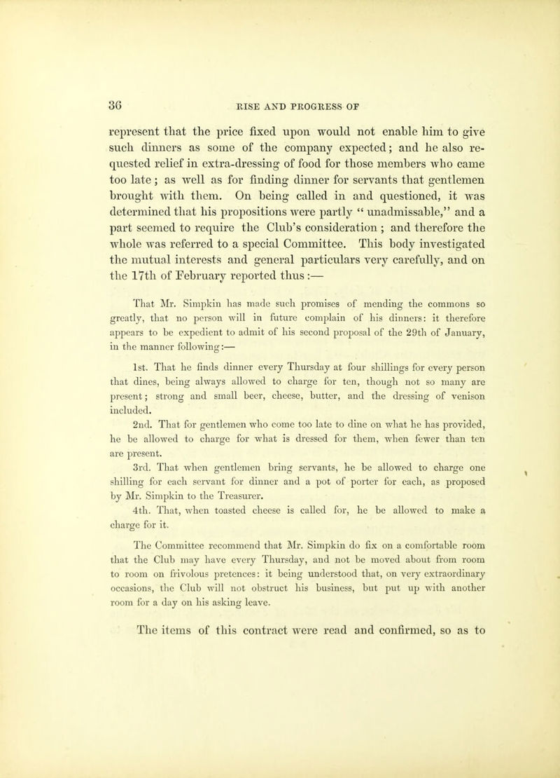 represent that the price fixed upon would not enable him to give such dinners as some of the company expected; and he also re- quested relief in extra-dressing of food for those members who came too late; as well as for finding dinner for servants that gentlemen brought with them. On being called in and questioned, it was determined that his propositions were partly  unadmissable, and a part seemed to require the Club's consideration ; and therefore tlie whole was referred to a special Committee. This body investigated the mutual interests and general particulars very carefully, and on the 17th of Pebruary reported thus :— That Mr, Simpkin lias made such promises of mending the commons so greatly, that no person will in future complain of his dinners: it therefore appears to be expedient to admit of his second proposal of the 29t]i of January, in the manner following:— 1st. That he finds dinner every Thursday at four shillings for every person that dines, being always allowed to charge for ten, though not so many are present; strong and small beer, cheese, butter, and the dressing of venison included. 2nd. That for gentlemen who come too late to dine on what he has provided, he be allowed to charge for what is dressed for them, when fewer than ten are present. 3rd. That when gentlemen bring servants, he be allowed to charge one shilling for each servant for dinner and a pot of porter for each, as proposed by Mr. Simpkin to the Treasurer. 4th. That, when toasted cheese is called for, he be allowed to make a charge for it. The Committee recommend that Mr. Simpkin do fix on a comfortable room that the Club may have every Thursday, and not be moved about from room to room on frivolous pretences: it being understood that, on very extraordinary occasions, the Club will not obstruct his business, but put up with another room for a day on his asking leave. The items of this contract were read and confirmed, so as to