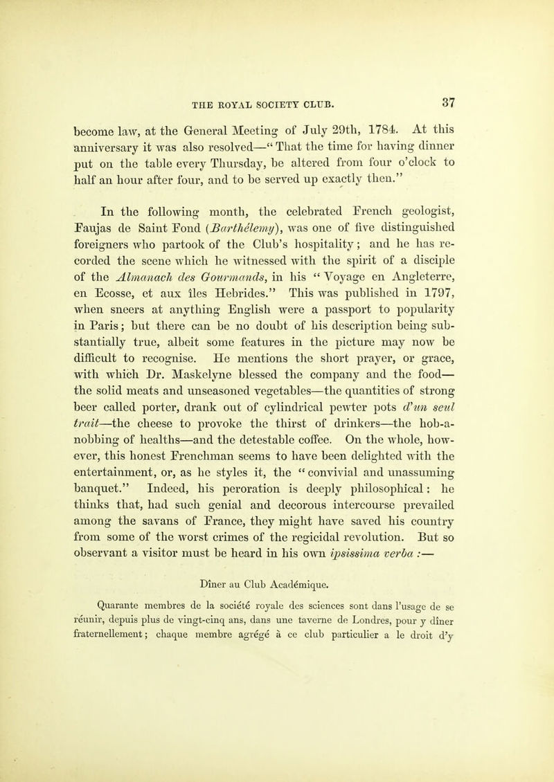 become law, at the General Meeting of July 29th, 1784. At this anniversary it was also resolved— That the time for having dinner put on the table every Thursday, be altered from four o'clock to half an hour after four, and to be served up exactly then. In the following month, the celebrated French geologist, Eaujas de Saint Pond {JBarthelemy), was one of five distinguished foreigners who partook of the Club's hospitality; and he has re- corded the scene which he witnessed with the spirit of a disciple of the Almanack des Gourmands, in his Voyage en Angleterre, en Ecosse, et aux iles Hebrides. This was published in 1797, when sneers at anything English were a passport to popularity in Paris; but there can be no doubt of his description being sub- stantially true, albeit some features in the picture may now be difficult to recognise. He mentions the short prayer, or grace, with which Dr. Maskelyne blessed the company and the food— the solid meats and unseasoned vegetables—the quantities of strong beer called porter, drank out of cylindrical pewter pots d'un setil trait—the cheese to provoke the thirst of drinkers—the hob-a- nobbing of healths—and the detestable coffee. On the whole, how- ever, this honest Erenchman seems to have been delighted with the entertainment, or, as he styles it, the convivial and unassuming banquet. Indeed, his peroration is deeply philosophical: he thinks that, had such genial and decorous intercourse prevailed among the savans of Erance, they might have saved his country from some of the worst crimes of the regicidal revolution. But so observant a visitor must be heard in his own ipsissima verba :— Diner au Club Acad^mique. Quarante membres de la societe royale des sciences sont dans I'usage de se reunir, depuis plus de vingt-cinq ans, dans une taverne de Londi'es, pour y diner fraternellement; cliaque membre agrege a ce club particulier a le droit d'y