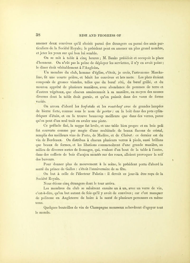 amener deux convives qu'il choisit parmi des etrangers ou parmi des amis par- ticuliers de la Societe Royale; Ic president pent en amener iin plus grand nombre, et jeter les yeux sur qui bon lui semble. On se mit a table a cinq heures ; M. Banks presidoit et occupoit la place d'honneur. On n'eut pas la peine de deployer les serviettes, il n'y en avoit point; le diner ^toit veritablement a PAnfrloise. Un membre du club, bomme d'^glise, c'^toit, je crois, I'astronome Mascke- line, fit une courte priere, et benit les convives et lets mets. Les plats etoient composes de grosses viandes, telles que du boeuf roti, du boeuf grille, et du mouton appret^ de plusieurs manieres, avec abondance de pommes de terre et d'autres vegetaux, que cliacun assaissonnoit k sa maniere, au moyen des sausses diverges dont la table etoit garnie, et qu'on puisoit dans des vases de forme variee. On arrosa d'abord les beef-stake et les roast-beef avec de grandes lampees de bierre forte, connue sous le nom de porter : on la boit dans des pots cylin- driques d'etain, et on la trouve beaucoup meilleure que dans des verres, parce qu'on pent d'un seul trait en avaler une pinte. Ce prelude fini, la nappe fut levee, et une table bien propre et en bois poll fut couverte comme par magie d'une multitude de beaux flacons de cristal, remplis des meilleurs vins de Porto, de ]\Iadere, et de Clairet: ce dernier est du vin de Bordeaux. On distribua a chacun plusieurs verres a pieds, aussi brillans que beaux de formes, et les libations commencercnt d'une grande maniere, au milieu de diverses sortes de fromages, qui, roulant d'un bout de la table a I'autre, dans des coflfrets de bois d'acajou months sur des roues, alloient provoquer la soif des buveurs. Pour donner plus de mouvement a la scene, le president porta d'abord la sante du prince de Galles : c'dtoit I'annivcrsairc de sa fete. On but a celle de I'electeur Palatin : il devoit ce jour-la etre rc^u dc la Society Royale. Nous ^tions cinq etrangers dont le tour arriva. Les membrcs du club se saluerent cnsuite un a un, avec un verre de vin, c'est-^-dire, qu'on but autant dc fois qu'il y avoit de convives; car c'est manqucr de politesse en Angleterre de boire a la sant^ de phisicurs personnes cn meme tems. Quelqucs boutcillcs dc vin de Cbampagne mousseux achev^rent d'egayer tout le monde.