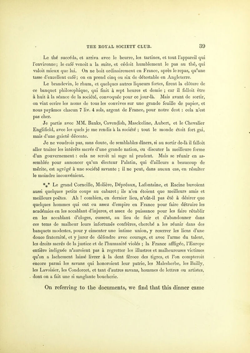 Le th.6 succdda, et arriva avec le beurre, les tartines, et tout I'appareil qui I'environne; le cafe venoit a la suite, et cedoit humblcment le pas au the, qui valoit mieux que lui. On ne boit ordinairement en France, apres le repas, qu'une tasse d'excellent cafe; on en prend cinq ou six de detestable en Angleterre. Le brandevin, le rlium, et quelques autres liqueurs fortes, firent la cloture de ce banquet pliilosophique, qui finit a sept lieures et demie ; car il falloit etre a huit a la seance de la societe, convoquee pour ce jour-lk. Mais avant de sortir, on vint ecrire les noms de tous les convives sur une grande feuille de papier, et nous payames chacun 7 liv. 4 sols, argent de France, pour notre ecot : cela n'est pas cher. Je partis avec MM. Banks, Cavendisli, Masckeline, Aubert, et le Cbevalier Englifield, avec les quels je me rendis a la societd ; tout le monde dtoit fort gai, mais d'une gaiete decente. Je ne voudrois pas, sans doute, de semblables diners, si au sortir de-Ik il falloit aller traiter les interets sacr^s d'une grande nation, ou discuter la meilleure forme d'un gouvernement : cela ne seroit ni sage ni prudent. Mais se r^unir en as- semblee pour annoncer qu'un electeur Palatin, qui d'ailleurs a beaucoup de merite, est agrege a une socidte savante ; il ne pent, dans aucun cas, en resulter le moindre inconvenient. *^* Le grand Corneille, Moliere, Ddpreaux, Lafontaine, et Racine buvoient aussi quelques petits coups au cabaret; ils n'en ^toient que meilleurs amis et meilleurs poetes. Ah ! combien, en dernier lieu, n'eut-il pas ete a desirer que quelques hommes qui ont eu assez d'empire en France pour faire detruire les academies en les accablant d'injures, et assez de puissance pour les faire retablir en les accablant d'eloges, eussent, au lieu de fuir et d'abandonner dans ces terns de malheur leurs infortunes confreres, cherche a les r^unir dans des banquets modestes, pour y cimenter une intime union, j reserrer les liens d'une douce fraternity, et y jurer de defendre avec courage, et avec I'arme du talent, les droits sacres de la justice et de I'humanite violes ; la France a&ig^e, I'Europe entiere indign^e n'auroient pas a regretter les illustres et malheureuses victimes qu'on a lacheraent laisse livrer a la dent feroce des tigres, et I'on compteroit encore parmi les savans qui honoroient leur patrie, les Malesherbe, les Bailly, les Lavoisier, les Condorcet, et tant d'autres savans, hommes de lettres ou artistes, dont on a fait une si sanglante boucherie. On referring to the documents, we find that this dinner came