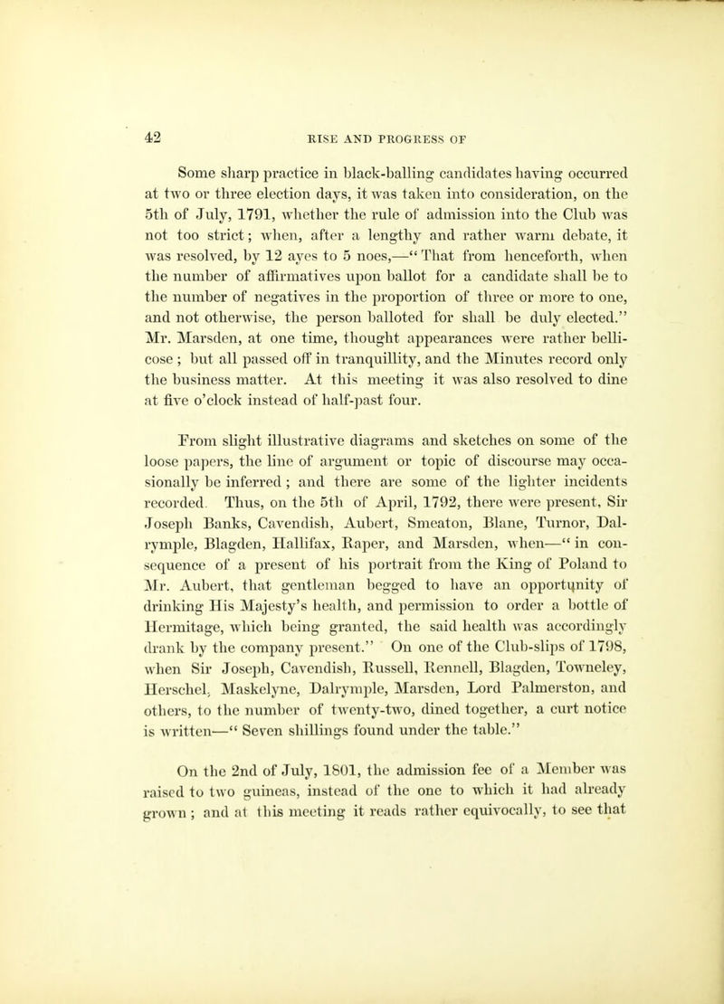 Some sliarp practice in black-balling candidates having occurred at two or three election days, it was taken into consideration, on the 5th of July, 1791, Avhether the rule of admission into the Club was not too strict; when, after a lengthy and rather warm debate, it was resolved, by 12 ayes to 5 noes,— Tliat from henceforth, when the number of affirmatives upon ballot for a candidate shall he to the number of negatives in the proportion of three or more to one, and not otherwise, the person balloted for shall be duly elected. Mr. Marsden, at one time, thought appearances were rather belli- cose ; but all passed off in tranquillity, and the Minutes record only the business matter. At this meeting it was also resolved to dine at five o'clock instead of half-past four. From slight illustrative diagrams and sketches on some of the loose papers, the line of argument or topic of discourse may occa- sionally be inferred; and there are some of the lighter incidents recorded. Thus, on the 5th of April, 1792, there were present, Sir Joseph Banks, Cavendish, Aubert, Smeaton, Blane, Turnor, Dal- rymple, Blagden, Hallifax, Baper, and Marsden, when— in con- sequence of a present of his portrait from the King of Poland to Mr. Aubert, that gentleman begged to have an opportijnity of drinking His Majesty's health, and permission to order a bottle of Hermitage, which being granted, the said health was accordingly drank by the company present. On one of the Club-slii)s of 1798, when Sir Joseph, Cavendish, Bussell, Bennell, Blagden, Towneley, Herschel, Maskelyne, Dairymple, Marsden, Lord Palmerston, and others, to the number of twenty-two, dined together, a curt notice is written— Seven shillings found under the table. On the 2nd of July, 1801, the admission fee of a Member was raised to two guineas, instead of the one to which it had already grown ; and at this meeting it reads rather equivocally, to see that