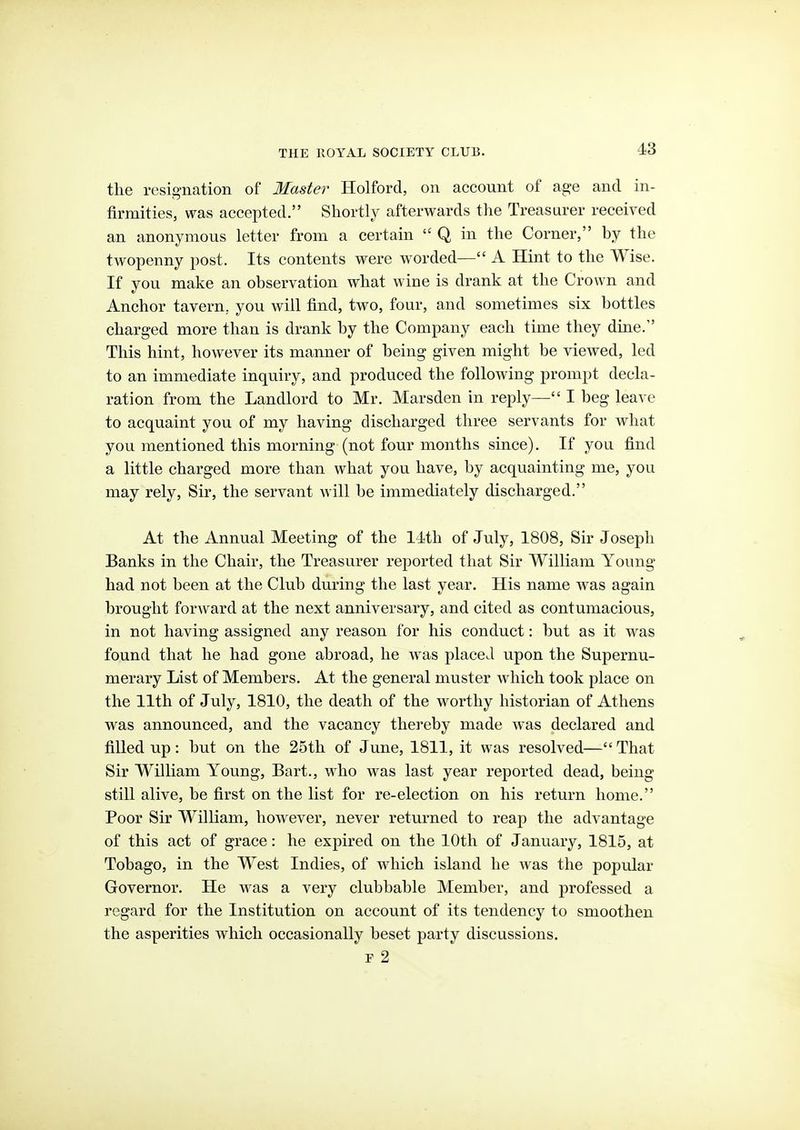 the resig-nation of Master Holford, on account of a^e and in- firmities, was accepted. Shortly afterwards the Treasurer received an anonymous letter from a certain  Q in the Corner, by the twopenny post. Its contents were worded— A Hint to the Wise. If you make an observation what wine is drank at the Crown and Anchor tavern, you will find, two, four, and sometimes six bottles charged more than is drank by the Company each time they dine. This hint, however its manner of being given might be viewed, led to an immediate inquiry, and produced the following prompt decla- ration from the Landlord to Mr. Marsden in reply— I beg leave to acquaint you of my having discharged three servants for what you mentioned this morning (not four months since). If you find a little charged more than what you have, by acquainting me, you may rely. Sir, the servant will be immediately discharged. At the Annual Meeting of the 14th of July, 1808, Sir Joseph Banks in the Chair, the Treasurer reported that Sir William Young had not been at the Club during the last year. His name was again brought forAvard at the next anniversary, and cited as contumacious, in not having assigned any reason for his conduct: but as it was found that he had gone abroad, he was placed upon the Supernu- merary List of Members. At the general muster which took place on the 11th of July, 1810, the death of the worthy historian of Athens was announced, and the vacancy thereby made was declared and filled up: but on the 25th of June, 1811, it was resolved— That Sir William Young, Bart., who was last year reported dead, being- still alive, be first on the list for re-election on his return home. Poor Sir William, however, never returned to reap the advantage of this act of grace: he expired on the 10th of January, 1815, at Tobago, in the West Indies, of which island he was the popular Governor. He was a very clubbable Member, and professed a regard for the Institution on account of its tendency to smoothen the asperities which occasionally beset party discussions. F 2
