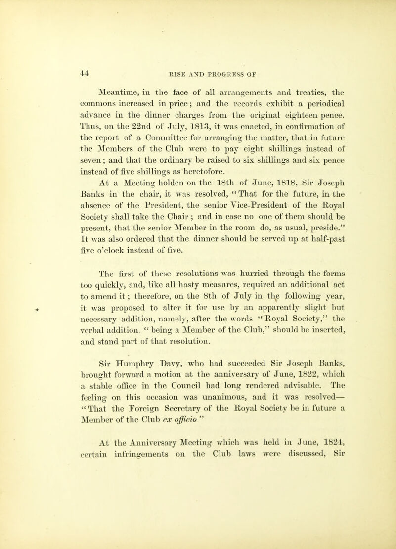 Meantime, in the face of all arrangements and treaties, the commons increased in price; and the records exhibit a periodical advance in the dinner charges from the original eighteen pence. Thus, on the 22nd of July, 1813, it was enacted, in confirmation of the report of a Committee for arranging the matter, that in future the Members of the Club were to pay eight shillings instead of seven; and that the ordinary be raised to six shillings and six pence instead of five shillings as heretofore. At a Meeting holden on the 18tli of June, 1818, Sir Joseph Banks in the chair, it was resolved,  That for the future, in the absence of the President, the senior Vice-President of the Royal Society shall take the Chair ; and in case no one of them should be present, that the senior Member in the room do, as usual, preside. It was also ordered that the dinner should be served up at half-past five o'clock instead of five. The first of these resolutions AA as hurried through the forms too quickly, and, like all hasty measures, required an additional act to amend it; therefore, on the 8th of July in tli^e following year, it was proposed to alter it for use by an apparently slight but necessary addition, namely, after the words Royal Society, the verbal addition,  being a Member of the Club, should be inserted, and stand part of that resolution. Sir Humphry Davy, who had succeeded Sir Joseph Banks, brought forward a motion at the anniversary of June, 1822, which a stable office in the Council had long rendered advisable. The feeling on this occasion was unanimous, and it was resolved—  That the Poreign Secretary of the Royal Society be in future a Member of the Club ex officio  At the Anniversary Meeting which was held in June, 1824, certain infringements on the Cbib laws were discussed, Sir