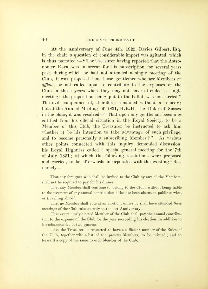 At the A-iiniversary of June 4th, 1829, Davies Gilbert, Esq. in the chair, a question of considerable import was agitated, which is thus nai'rated :—The Treasurer having reported that the Astro- nomer Royal was in arrear for his subscription for several years past, during which he had not attended a single meeting of the Clul), it was proposed that those gentlemen who are Members es officio, be not called upon to contribute to the expenses of the Club in those years when they may not have attended a single meeting: the proposition being put to the ballot, was not carried. The evil complained of, therefore, remained without a remedy; but at the Annual Meeting of 1831, H.H.II. the Duke of Sussex in the chair, it was resolved— That upon any gentleman becoming entitled, from his official situation in the Royal Society, to be a Member of this Club, the Treasurer be instructed to ask him whether it be his intention to take advantage of such privilege, and to become personally a subscribing Member? As various other points connected with this inquiry demanded discussion, his Royal Highness called a special general meeting for the 'Tth of July, 1831; at which the following resolutions were proposed and carried, to be afterwards incorporated with the existing rules, namely— That any foreigner who shall be invited to the Club by any of the Members, shall not be required to pay for his dinner. That any Member shall continue to belong to the Club, without being liable to the payment of any annual contribution, if he has been absent on public service, or travelling abroad. That no Member shall vote at an election, unless he shall have attended three meetings of the Club subsequently to the last Anniversary. That every newly-elected Member of the Club shall pay the annual contribu- tion to the expense of tlie Club for the year succeeding his election, in addition to liis admission-fee of two guineas. That the Treasurer be requested to have a sufficient number of the Rides of the Club, together with a list of the present Members, to be printed ; and to forward a copy of the same to each Member of tlie Club.