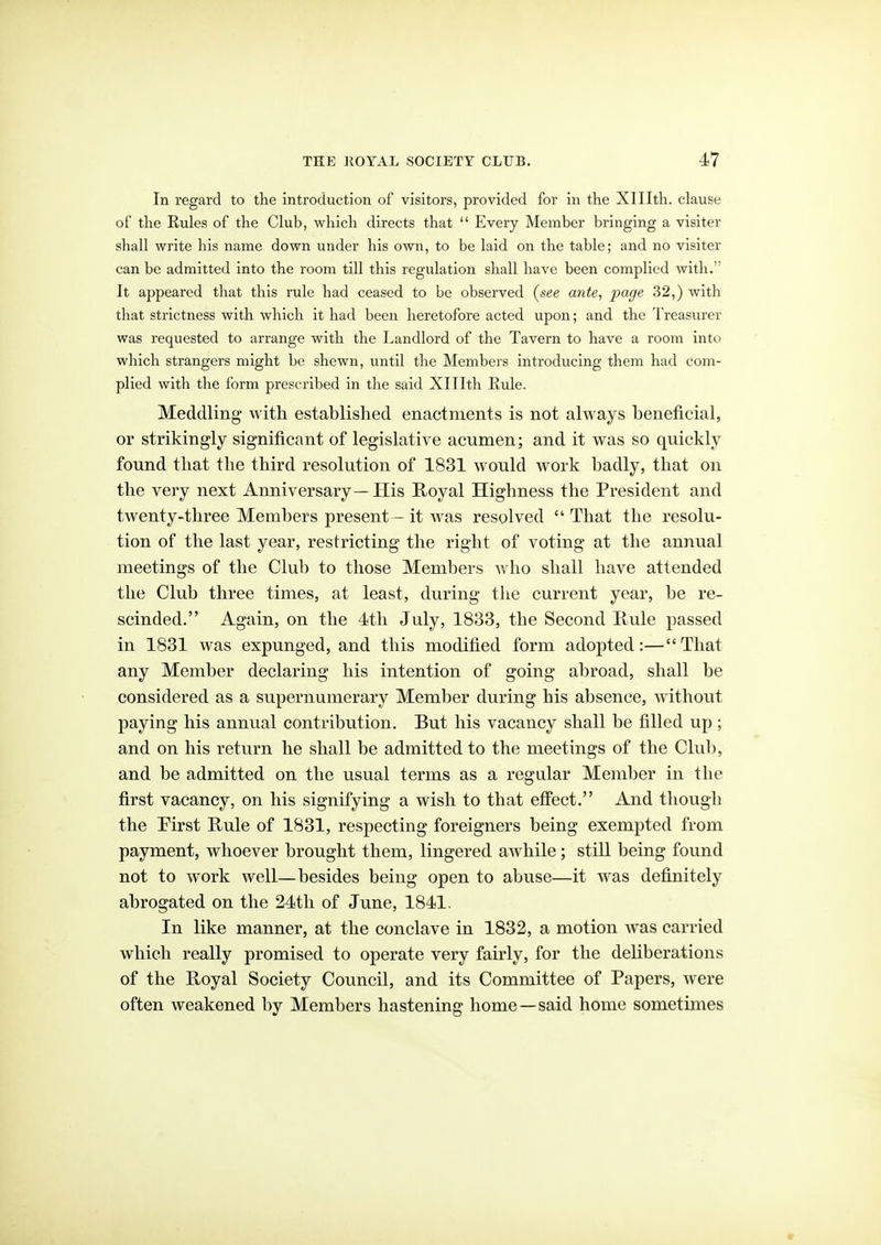 In regard to the introduction of visitors^ provided for in the Xlllth. clause of the Rules of the Club, which directs that Every Member bringing a visiter shall write his name down under his own, to be laid on the table; and no visiter can be admitted into the room till this regulation shall have been complied with. It appeared that this rule had ceased to be observed (see ante, page 32,) with that strictness with which it had been heretofore acted upon; and the Treasurer was requested to arrange with the Landlord of the Tavern to have a room into which strangers might be shewn, until the Members introducing them had com- plied with the form prescribed in the said Xlllth Rule. Meddling with established enactments is not always beneficial, or strikingly significant of legislative acumen; and it was so quickly found that the third resolution of 1831 would work badly, that on the very next Anniversary—His Koyal Highness the President and twenty-three Members present — it was resolved That the resolu- tion of the last year, restricting the right of voting at the annual meetings of the Club to those Members who shall have attended the Club three times, at least, during tlie current year, be re- scinded. Again, on the 4th July, 1833, the Second Kule passed in 1831 was expunged, and this modified form adopted:—That any Member declaring his intention of going abroad, shall be considered as a supernumerary Member during his absence, without paying his annual contribution. But his vacancy shall be filled up ; and on his return he shall be admitted to the meetings of the Club, and be admitted on the usual terms as a regular Member in the first vacancy, on his signifying a wish to that effect. And though the Pirst Uule of 1831, respecting foreigners being exempted from payment, whoever brought them, lingered awhile; still being found not to work well—besides being open to abuse—it was definitely abrogated on the 24tli of June, 1841. In like manner, at the conclave in 1832, a motion was carried which really promised to operate very fairly, for the deliberations of the Royal Society Council, and its Committee of Papers, were often weakened by Members hastening home—said home sometimes *