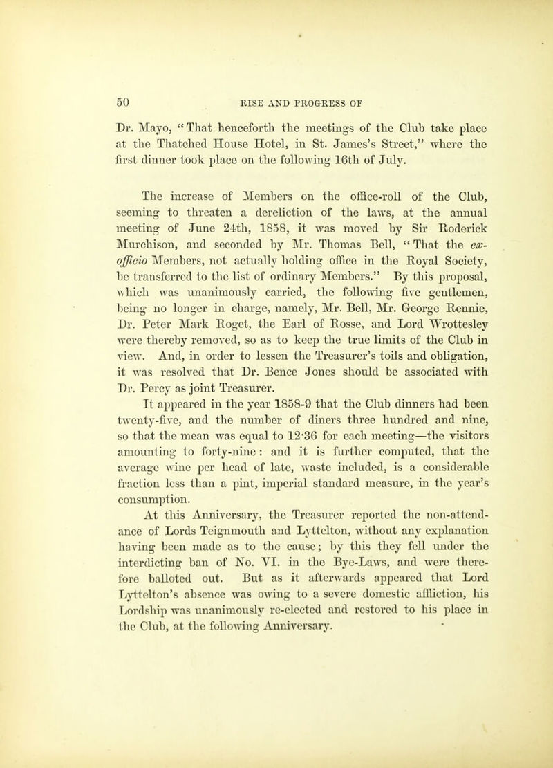 Dr. Mayo, That henceforth the meetings of the Club take place at the Thatched House Hotel, in St. James's Street, where the first dinner took place on the following 16th of July. The increase of Members on the office-roll of the Club, seeming to threaten a dereliction of the laws, at the annual meeting of June 24th, 1858, it was moved by Sir E-oderick Murchison, and seconded by Mr. Thomas Bell,  That the ex- officio Members, not actually holding ofiice in the Royal Society, be transferred to the list of ordinary Members. By this proposal, which was unanimously carried, the following five gentlemen, being no longer in charge, namely, Mr. Bell, Mr. George Rennie, Dr. Peter Mark Roget, the Earl of Rosse, and Lord Wrottesley were thereby removed, so as to keep the true limits of the Club in view. And, in order to lessen the Treasurer's toils and obligation, it was resolved that Dr. Bence Jones should be associated with Dr. Percy as joint Treasurer. It appeared in the year 1858-9 that the Club dinners had been twenty-five, and the number of diners three hundred and nine, so that the mean was equal to 12'36 for each meeting—the visitors amounting to forty-nine : and it is further computed, that the average wine per head of late, waste included, is a considerable fraction less than a pint, imperial standard measure, in the year's consumption. At this Anniversary, the Treasurer reported the non-attend- ance of Lords Tcignmouth and Lyttelton, without any explanation having been made as to the cause; by this they fell under the interdicting ban of No. VI. in the Bye-Laws, and were there- fore balloted out. But as it afterwards appeared that Lord Lyttelton's absence was owing to a severe domestic aflliction, his Lordship was unanimously re-elected and restored to his place in the Club, at the following Anniversary.