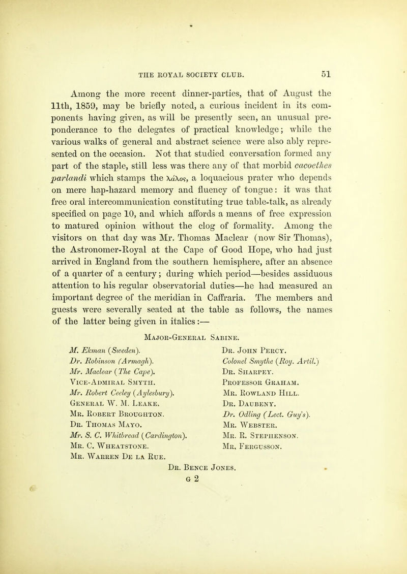 Among the more recent dinner-parties, that of August the 11th, 1859, may be briefly noted, a curious incident in its com- ponents having given, as will be presently seen, an unusual pre- ponderance to the delegates of practical knowledge; while the various walks of general and abstract science were also ably repre- sented on the occasion. Not that studied conversation formed any part of the staple, still less was there any of that morbid cacoethes parlandi which stamps the XaXo?, a loquacious prater who depends on mere hap-hazard memory and fluency of tongue: it was that free oral intercommunication constituting true table-talk, as already specified on page 10, and which affords a means of free expression to matured opinion without the clog of formality. Among the visitors on that day was Mr. Thomas Maclear (now Sir Thomas), the Astronomer-Royal at the Cape of Good Hope, who had just arrived in England from the southern hemisphere, after an absence of a quarter of a century; during which period—besides assiduous attention to his regular observatorial duties—he had measured an important degree of the meridian in Caffraria. The members and guests were severally seated at the table as follows, the names of the latter being given in italics :— Major-General Sabine. M. Ekman (^Sweden). Dr. Robinson fArmagh). Mr. Maclear (Tlie Cape). Vice-Admiral Smyth. Mr. Robert Ceeley {Aylesbury). General W. M. Leake. Mr. Robert Broughton. Dr. Thomas Mayo. Mr. S. C. Whitbread [Cardington). Mr. C. Wheatstone. Mr. Warren De la Rue. Dr. John Percy. Colonel Smythe {Roy. Artil.) Dr. Sharpey. Professor Graham. Mr. Rowland Hill. Dr. Daubeny. Dr. Odling (Led. Guy's). Mr. Webster. Mr. R. Stephenson. Mr, Fergusson. Dr. Bence Jones. G 2