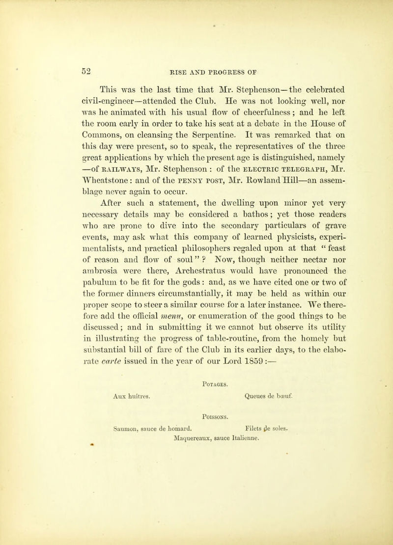 This was the last time that Mr. Stephenson—the celebrated civil-engineer—attended the Club. He was not looking well, nor was he animated with his usual flow of cheerfulness; and he left the room early in order to take his seat at a debate in the House of Commons, on cleansing the Serpentine. It was remarked that on this day were present, so to speak, the representatives of the three great applications by which the present age is distinguished, namely —of RAILWAYS, Mr. Stephenson : of the electric telegraph, Mr. Wheatstone : and of the penny post, Mr. Rowland HUl—an assem- blage never again to occur. After such a statement, the dwelling upon minor yet very necessary details may be considered a bathos; yet those readers who are prone to dive into the secondary particulars of grave events, may ask what this company of learned physicists, experi- mentalists, and practical philosophers regaled upon at that  feast of reason and flow of soul? Now, though neither nectar nor ambrosia were there, Archestratus would have pronounced the pabulum to be fit for the gods: and, as we have cited one or two of the former dinners circumstantially, it may be held as within our proper scope to steer a similar course for a later instance. We there- fore add the oflicial menu, or enumeration of the good things to be discussed; and in submitting it we cannot but observe its utility in illustrating the progress of table-routine, from the homely but substantial bill of fare of the Club in its earlier days, to the elal)o- rate carte issued in the year of our Lord 1859 :— POTAGES. Aux huttres. Queues clc boeuf. POISSONS. Saumon. sauce de liomard. Filets jle soles. Maquereaux, sauce Italicune.