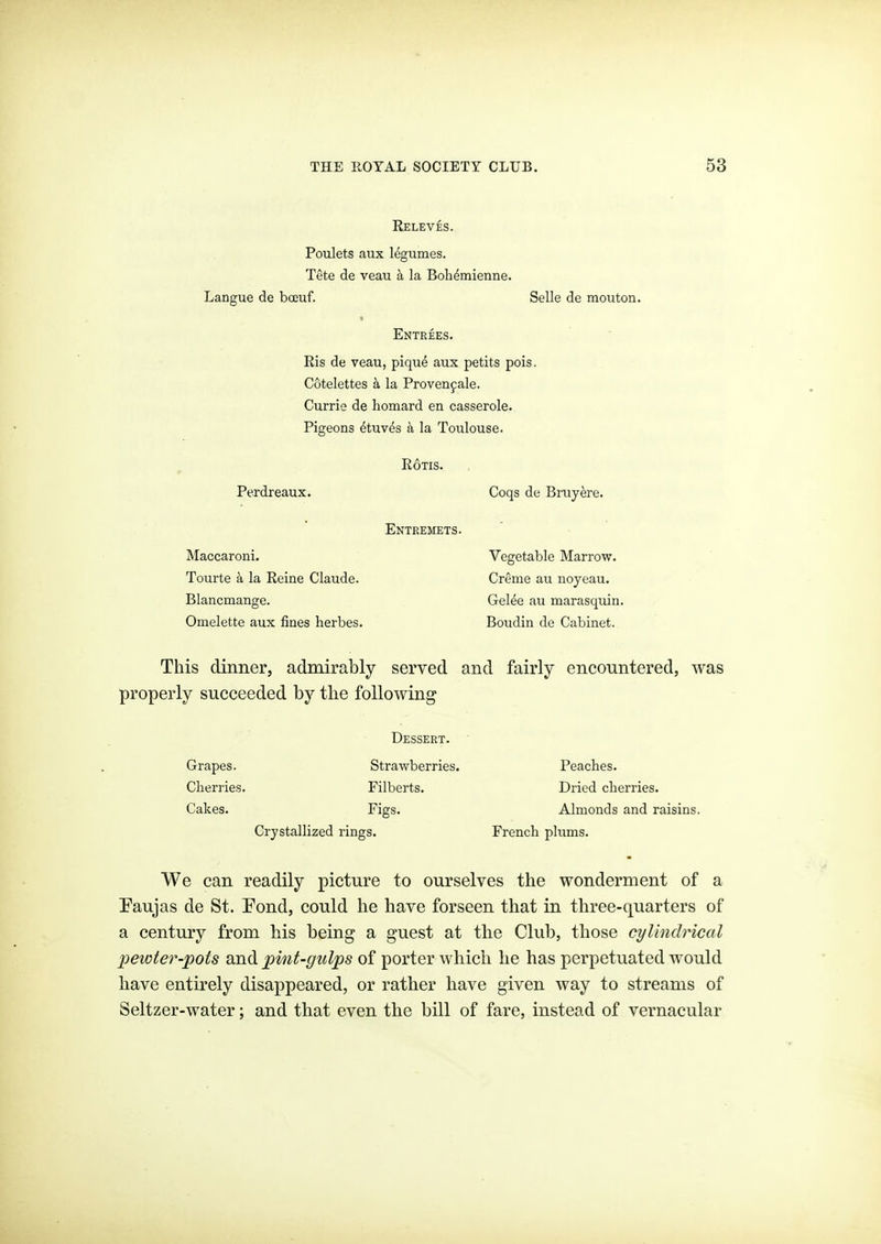 Releves. Poulets aux legumes. Tete de veau k la Boh^mienne. Langue de boeuf. Selle de mouton. Entrees. Ris de veau, piqu^ aux petits pois. Cotelettes k la Provenfale. Currie de homard en casserole. Pigeons ^tuv^s a la Toulouse. Perdreaux. Maccaroni. Tourte a la Reine Claude. Blancmange. Omelette aux fines herbes. RoTis. Entremets. Coqs de Bruyere. Vegetable Marrow. Creme au noyeau. Gelee au marasquin. Boudin de Cabinet. This dinner, admirably served and fairly encountered, was properly succeeded by the following Grapes. Cherries. Cakes. Dessert. Strawberries. Filberts. Figs. Crystallized rings. Peaches. Dried cherries. Almonds and raisins. French plums. We can readily picture to ourselves the wonderment of a Paujas de St. Pond, could he have forseen that in three-quarters of a century from his being a guest at the Club, those cylindrical pewter-pots and pint-gulps of porter which he has perpetuated would have entirely disappeared, or rather have given way to streams of Seltzer-water; and that even the bill of fare, instead of vernacular