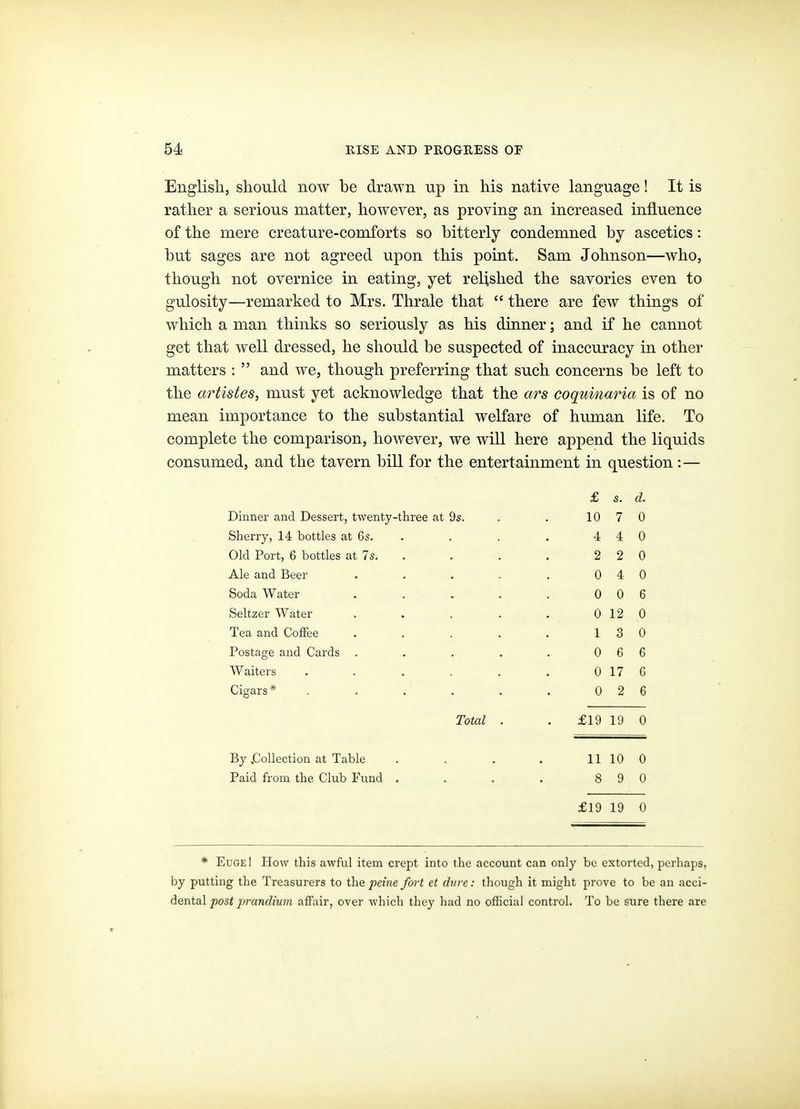 English, should now be drawn up in his native language! It is rather a serious matter, however, as proving an increased influence of the mere creature-comforts so bitterly condemned by ascetics: but sages are not agreed upon this point. Sam Johnson—who, though not overnice in eating, yet relished the savories even to gulosity—remarked to Mrs. Thrale that  there are few things of which a man thinks so seriously as his dinner; and if he cannot get that well dressed, he should be suspected of inaccuracy in other matters :  and we, though preferring that such concerns be left to the artistes, must yet acknowledge that the ars coquinaria is of no mean importance to the substantial welfare of human life. To complete the comparison, however, we will here append the liquids consumed, and the tavern bill for the entertainment in question:— £ s. d. Dinner and Dessert, twenty-three at 9s. 10 7 0 Sherry, 14 bottles at 6s. . 4 4 0 Old Port, 6 bottles at 7s. . 2 2 0 Ale and Beer .... 0 4 0 Soda Water .... 0 0 6 Seltzer Water .... 0 12 0 Tea and Coffee .... 1 3 0 Postage and Cards .... 0 6 6 Waiters ..... 0 17 6 Cigars* ..... 0 2 6 Total . £19 19 0 By .Collection at Table 11 10 0 Paid from the Club Fund . 8 9 0 £19 19 0 * Euge! How this awful item crept into the account can only be extorted, perhaps, by putting the Treasurers to the peine fort et dure: though it might prove to be an acci- dental post prandium affair, over which they had no ofBcial controh To be sure there are
