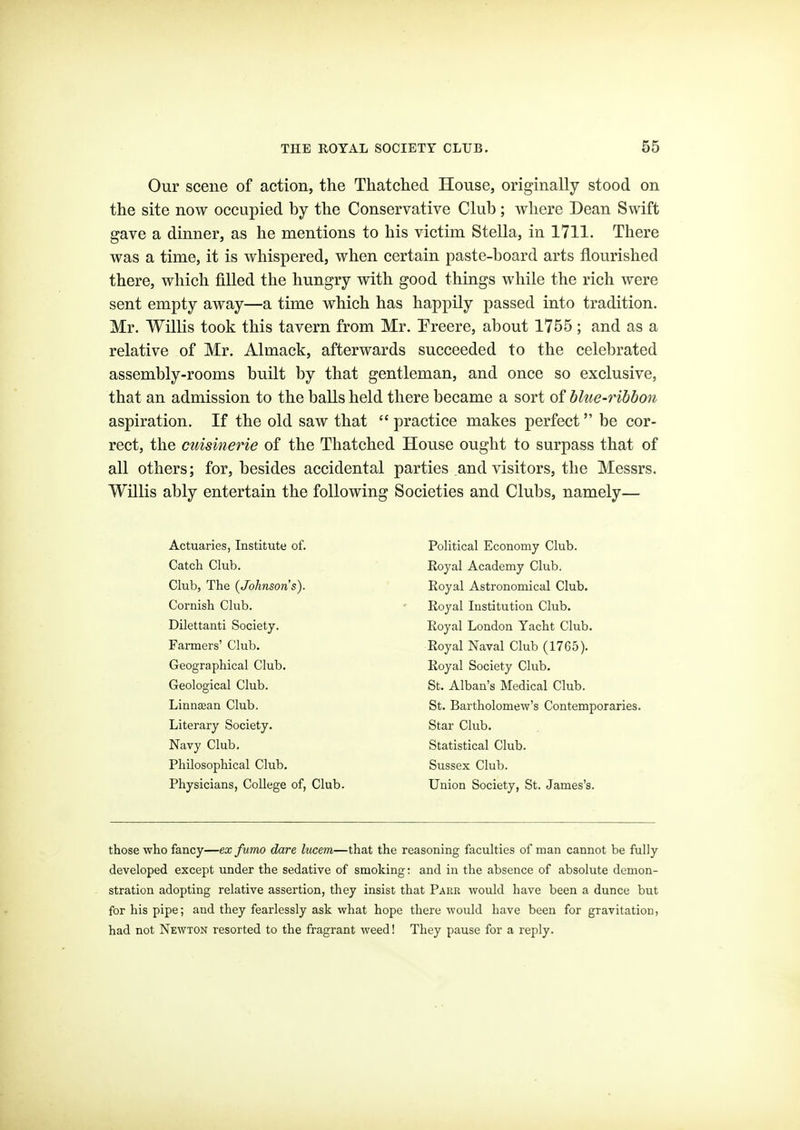 Our scene of action, the Thatched House, originally stood on the site now occupied by the Conservative Club; vrhere Dean Swift gave a dinner, as he mentions to his victim Stella, in 1711. There was a time, it is whispered, when certain paste-board arts flourished there, which filled the hungry with good things while the rich were sent empty away—a time which has happily passed into tradition. Mr. Willis took this tavern from Mr. Treere, about 1755 ; and as a relative of Mr. Almack, afterwards succeeded to the celebrated assembly-rooms built by that gentleman, and once so exclusive, that an admission to the balls held there became a sort of hlue-ribhon aspiration. If the old saw that  practice makes perfect be cor- rect, the cuisinerie of the Thatched House ought to surpass that of all others; for, besides accidental parties .and visitors, the Messrs. Willis ably entertain the following Societies and Clubs, namely— Actuaries, Institute of. Catch Club. Club, The (Johnson's). Cornish Club. Dilettanti Society. Farmers' Club. Geographical Club. Geological Club. Linnsean Club. Literary Society. Navy Club, Philosophical Club. Physicians, College of. Club. Political Economy Club. Royal Academy Club, Eoyal Astronomical Club. Royal Institution Club. Royal London Yacht Club. Royal Naval Club (1765). Royal Society Club. St. Alban's Medical Club. St. Bartholomew's Contemporaries. Star Club. Statistical Club. Sussex Club, Union Society, St, James's. those who fancy—ex fumo dare lucem—that the reasoning faculties of man cannot be fully developed except under the sedative of smoking: and in the absence of absolute demon- stration adopting relative assertion, they insist that Pakr would have been a dunce but for his pipe; and they fearlessly ask what hope there would have been for gravitation, had not Newton resorted to the fragrant weed! They pause for a reply.