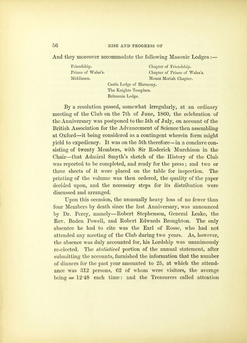 And they moreover accommodate the following Masonic Lodges :— By a resolution passed, somewhat irregularly, at an ordinary meeting of the Club on the 7th of June, 1860, the celebration of the Anniversary was postponed to the 5th of July, on account of the British Association for the Advancement of Science then assembling at Oxford—it being considered as a contingent wherein form might yield to expediency. It was on the 5th therefore—in a conclave con- sisting of twenty Members, with Sir Roderick Murchison in the Chair—that Admiral Smyth's sketch of the History of the Club was reported to be completed, and ready for the press; and two or three sheets of it were placed on the table for inspection. The printing of the volume was then ordered, the quality of tlie paper decided upon, and the necessary steps for its distribution Avere discussed and arranged. Upon this occasion, the unusually heavy loss of no fewer than four Members by death since the last Anniversary, was announced by Dr. Percy, namely—Robert Stephenson, General Leake, the Rev. Baden Powell, and Robert Edwards Broughton. The only absentee he had to cite was the Earl of Rossc, who had not attended any meeting of the Club during two years. As, however, the absence was duly accounted for, his Lordship -was unanimously re-elected. The statistical portion of the annual statement, after submitting the accounts, furnished the information that the munber of dinners for the past year amounted to 25, at which the attend- ance was 312 persons, G2 of Avhom Avere visitors, the average being = 12-4-8 each time: and the Treasurers called attention Friendship. Prince of Wales's. Middlesex. Chapter of Friendship. Chapter of Prince of Wales's. Mount Moriah Chapter. Castle Lodge of Harmony. The Knights Templars. Britannic Lodge.