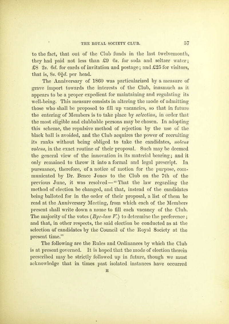 to the fact, that out of the Club funds in the last twelvemonth, they had paid not less than £9 6s. for soda and seltzer water; £8 2*. 6d. for cards of invitation and postage; and £25 for visitors, that is, 8s. O^d. per head. The Anniversary of 1860 was particularized by a measure of grave import towards the interests of the Club, inasmuch as it appears to be a proper expedient for maintaining and regulating its well-being. This measure consists in altering the mode of admitting those who shall be proposed to fill up vacancies, so that in future the entering of Members is to take place by selection, in order that the most eligible and clubbable persons may be chosen. In adc^ting this scheme, the repulsive method of rejection by the use of the black ball is avoided, and the Club acquires the power of recruiting its ranks without being obliged to take the candidates, nolens volens, in the exact routine of their proposal. Such may be deemed the general view of the innovation in its material bearing; and it only remained to throw it into a formal and legal prescript. In pursuance, therefore, of a notice of motion for the purpose, com- municated by Dr. Bence Jones to the Club on the 7th of the previous June, it was resolved — That the law regarding the method of election be changed, and that, instead of the candidates being balloted for in the order of their proposal, a list of them be read at the Anniversary Meeting, from which each of the Members present shall write down a name to fill each vacancy of the Club. The majority of the votes {Bye-law V.) to determine the preference; and that, in other respects, the said election be conducted as at the selection of candidates by the Council of the Royal Society at the present time. The following are the Rules and Ordinances by which the Club is at present governed. It is hoped that the mode of election therein prescribed may be strictly followed up in future, though we must acknowledge that in times past isolated instances have occurred H