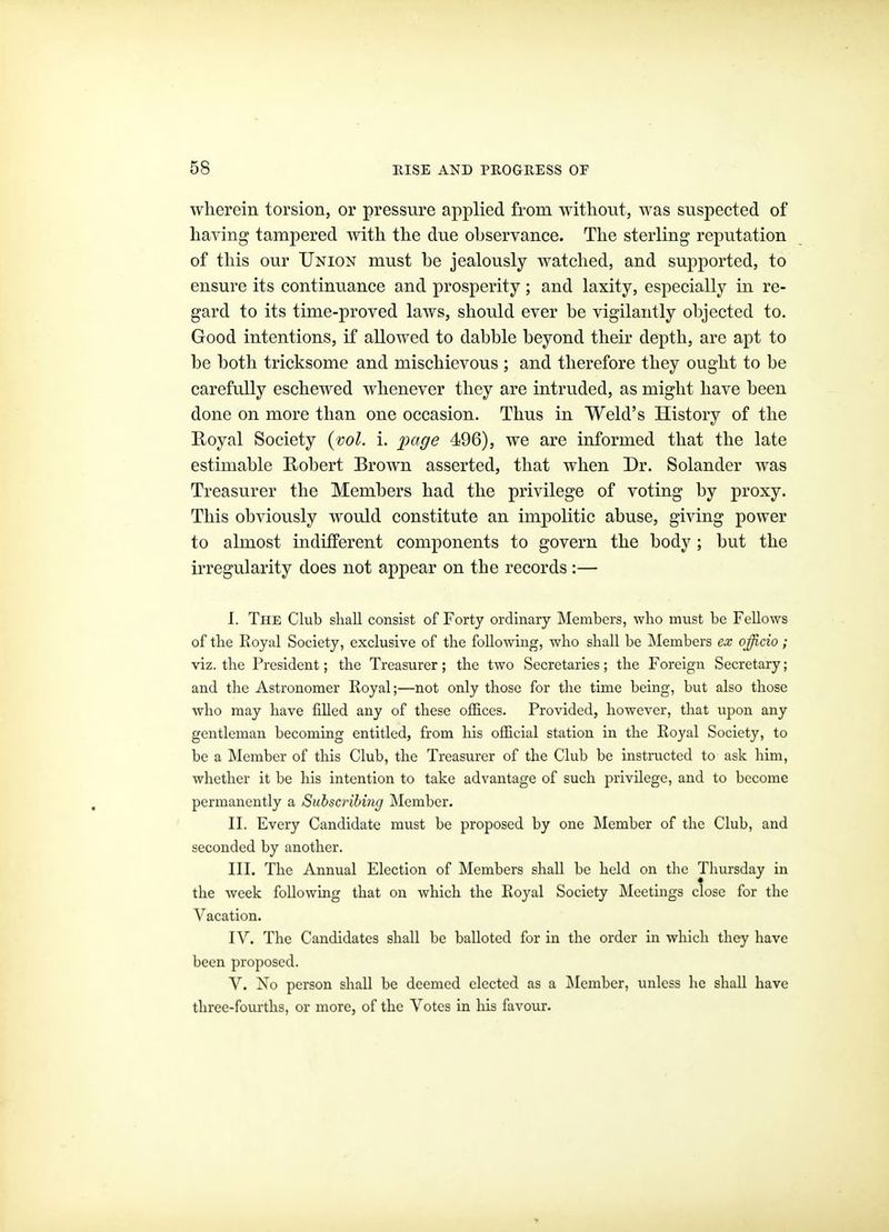 wherein torsion, or pressure applied from without, was suspected of having tampered with the due observance. The sterling reputation of this our Union must be jealously watched, and supported, to ensure its continuance and prosperity; and laxity, especially in re- gard to its time-proved laws, should ever be vigilantly objected to. Good intentions, if allowed to dabble beyond their depth, are apt to be both tricksome and mischievous ; and therefore they ought to be carefully eschewed whenever they are intruded, as might have been done on more than one occasion. Thus in Weld's History of the Royal Society {vol. i. page 496), we are informed that the late estimable Robert Brown asserted, that when Dr. Solander was Treasurer the Members had the privilege of voting by proxy. This obviously would constitute an impolitic abuse, giving power to almost indiiferent components to govern the body ; but the irregularity does not appear on the records:— I. The Club shall consist of Forty ordinary Members, who must be Fellows of the Koyal Society, exclusive of the following, who shall be IMembers ex ojicio; viz. the President; the Treasurer; the two Secretaries; the Foreign Secretary; and the Astronomer Royal;—not only those for the time being, but also those who may have filled any of these offices. Provided, however, that upon any gentleman becoming entitled, from his official station in the Royal Society, to be a Member of this Club, the Treasurer of the Club be instructed to ask him, whether it be his intention to take advantage of such privilege, and to become permanently a Subscribing Member. II. Every Candidate must be proposed by one Member of the Club, and seconded by another. III. The Annual Election of Members shall be held on the Thursday in the week following that on which the Royal Society Meetings close for the Vacation. lY. The Candidates shall be balloted for in the order in which they have been proposed. V. No person shall be deemed elected as a i\Icmbcr, unless he shall have three-fourths, or more, of the Votes in his favour.