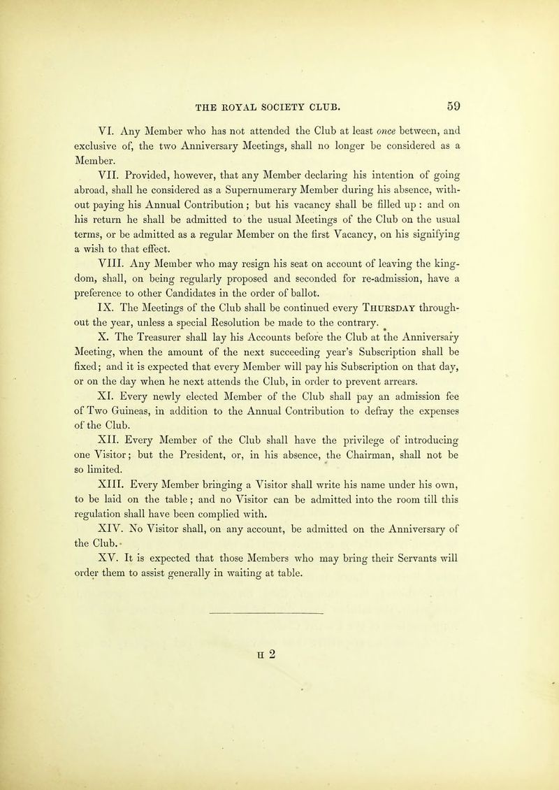 VI. Any Member wlio has not attended the Club at least once between, and exclusive of, the two Anniversary Meetings, shall no longer be considered as a Member. VII. Provided, however, that any Member declaring his intention of going abroad, shall he considered as a Supernumerary Member during his absence, with- out paying his Annual Contribution; but his vacancy shall be filled up : and on his return he shall be admitted to the usual Meetings of the Club on the usual terms, or be admitted as a regular Member on the first Vacancy, on his signifying a wish to that effect. VIII. Any Member who may resign his seat on accoimt of leaving the king- dom, shall, on being regularly proposed and seconded for re-admission, have a preference to other Candidates in the order of ballot. IX. The Meetings of the Club shall be continued every Thuksday through- out the year, unless a special Resolution be made to the contrary. X. The Treasurer shall lay his Accounts before the Club at the Anniversary Meeting, when the amount of the next succeeding year's Subscription shall be fixed; and it is expected that every Member will pay his Subscription on that day, or on the day when he next attends the Club, in order to prevent arrears. XI. Every newly elected Member of the Club shall pay an admission fee of Two Guineas, in addition to the Annual Contribution to defray the expenses of the Club. XII. Every Member of the Club shall have the privilege of introducing one Visitor; but the President, or, in his absence, the Chairman, shall not be so limited. XIII. Every Member bringing a Visitor shall write his name under his own, to be laid on the table; and no Visitor can be admitted into the room till this regulation shall have been complied with. XIV. Xo Visitor shall, on any account, be admitted on the Anniversary of the Club. • XV. It is expected that those Members who may bring their Servants will order them to assist generally in waiting at table.