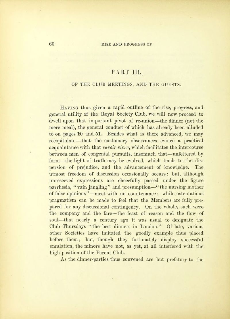 PART III. OF THE CLUB MEETINGS, AND THE GUESTS. Having thus given a rapid outline of the rise, progress, and general utility of the Royal Society Club, we will now proceed to dwell upon that important pivot of re-union—the dinner (not the mere meal), the general conduct of which has already been alluded to on pages 10 and 51. Besides what is there advanced, we may recapitulate—that the customary observances evince a practical acquaintance with that savoir vivre, which facilitates the intercoiu'se between men of congenial pursuits, insomuch that—unfettered by form—the light of truth may be evolved, which tends to the dis- persion of prejudice, and the advancement of knowledge. The utmost freedom of discussion occasionally occurs; but, although unreserved expressions are cheerfully passed under the figure parrhesia, vain jangling and presumption—the nursing mother of false opinions—meet with no countenance; while ostentatious pragmatism can be made to feel that the Members are fully pre- pared for any discussional contingency. On the whole, such were the company and the fare—the feast of reason and the flow of soul—that nearly a century ago it was usual to designate the Club Thursdays the best dinners in London. Of late, various other Societies have imitated the goodly example thus placed before them; but, though they fortunately display successful emulation, the minors have not, as yet, at all interfered with the high position of the Parent Club. As the dinner-parties thus convened are but prefatory to the