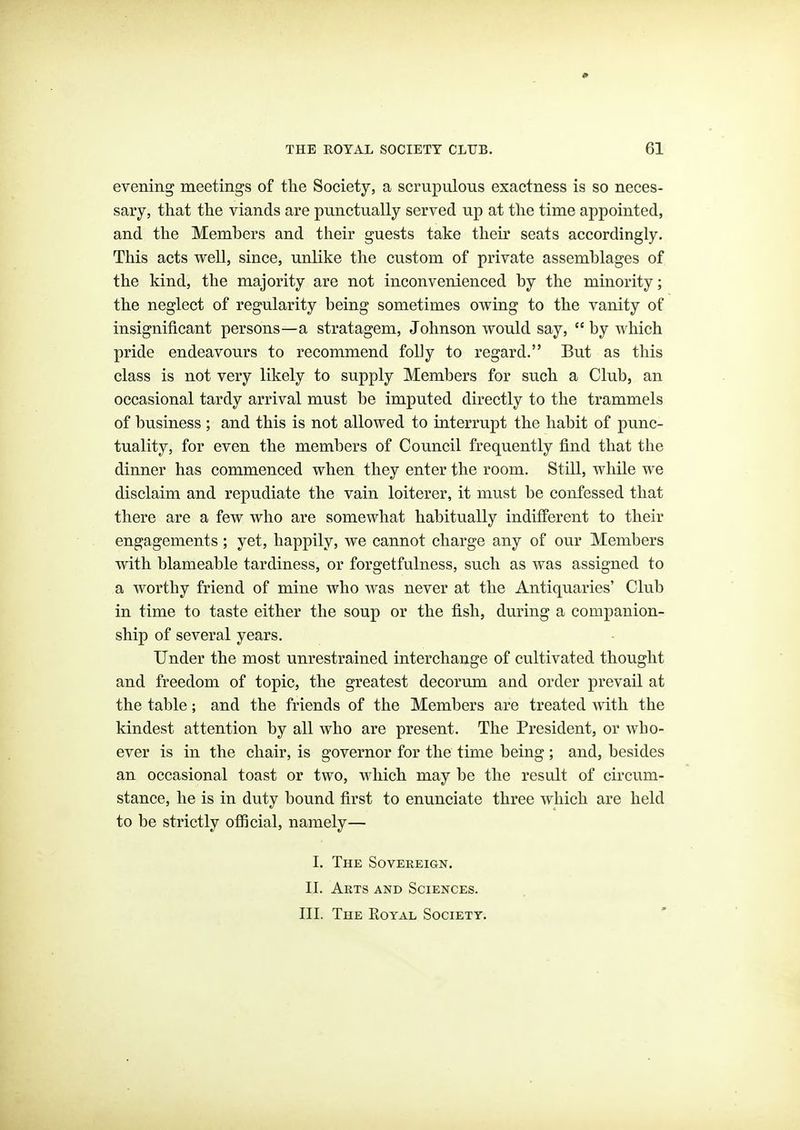 evening meetings of the Society, a scrupulous exactness is so neces- sary, that the viands are punctually served up at the time appointed, and the Members and their guests take their seats accordingly. This acts well, since, unlike the custom of private assemblages of the kind, the majority are not inconvenienced by the minority; the neglect of regularity being sometimes owing to the vanity of insignificant persons—a stratagem, Johnson would say, by which pride endeavours to recommend folly to regard. But as this class is not very likely to supply Members for such a Club, an occasional tardy arrival must be imputed directly to the trammels of business ; and this is not allowed to interrupt the habit of punc- tuality, for even the members of Council frequently find that the dinner has commenced when they enter the room. Still, while we disclaim and repudiate the vain loiterer, it must be confessed that there are a few who are somewhat habitually indifferent to their engagements ; yet, happily, we cannot charge any of our Members with blameable tardiness, or forgetfulness, such as was assigned to a worthy friend of mine who was never at the Antiquaries' Club in time to taste either the soup or the fish, during a companion- ship of several years. Under the most unrestrained interchange of cultivated thought and freedom of topic, the greatest decorum and order prevail at the table; and the friends of the Members are treated Avith the kindest attention by all who are present. The President, or who- ever is in the chair, is governor for the time being ; and, besides an occasional toast or two, which may be the result of circum- stance, he is in duty bound first to enunciate three which are held to be strictly ofiicial, namely— I. The Sovereign. II. Arts and Sciences. III. The Royal Society.