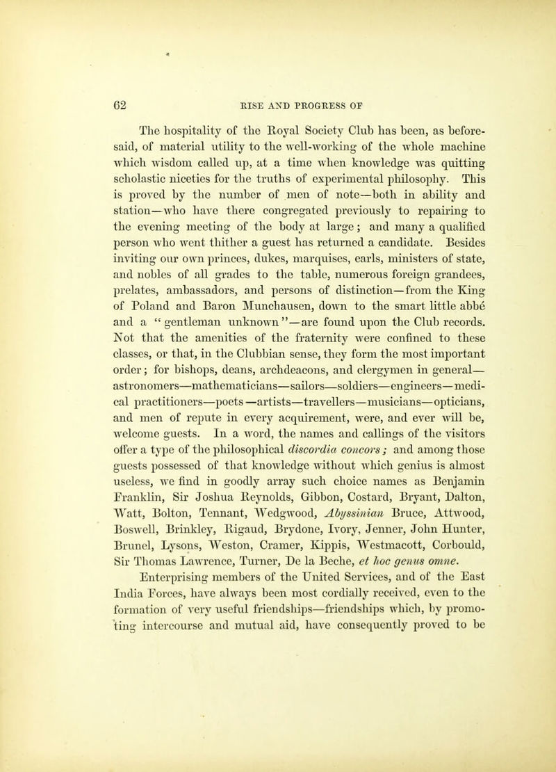 62 RISE AND PROGRESS OF The hospitality of the Royal Society Club has been, as before- said, of material utility to the well-working of the whole machine which wisdom called up, at a time when knowledge was quitting scholastic niceties for the truths of experimental philosophy. This is proved by the number of men of note—both in ability and station—who have there congregated previously to repairing to the evening meeting of the body at large; and many a qualified person who went thither a guest has returned a candidate. Besides inviting our own princes, dukes, marquises, earls, ministers of state, and nobles of all grades to the table, numerous foreign grandees, prelates, ambassadors, and persons of distinction—from the King of Poland and Baron Munchausen, down to the smart little abbe and a  gentleman unknown—are found upon the Club records. Not that the amenities of the fraternity were confined to these classes, or that, in the Clubbian sense, they form the most important order; for bishops, deans, archdeacons, and clergymen in general— astronomers—mathematicians—sailors—soldiers—engineers—medi- cal practitioners—poets—artists—travellers—musicians—opticians, and men of repute in every acquirement, were, and ever will be, welcome guests. In a word, the names and callings of the visitors ofi'er a type of the philosophical discordia co7icors ; and among those guests possessed of that knowledge without which genius is almost useless, we find in goodly array such choice names as Benjamin Franklin, Sir Joshua Reynolds, Gibbon, Costard, Bryant, Dalton, Watt, Bolton, Tennant, Wedgwood, Abyssinian Bruce, AttAvood, Boswell, Brinkley, Bigaud, Brydone, Ivory, Jcnncr, John Hunter, Brunei, Lysons, Weston, Cramer, Kippis, Westmacott, Corbould, Sir Thomas Lawrence, Turner, De la Beche, et hoc genus omne. Enterprising members of the United Services, and of tlie East India Forces, have always been most cordially received, even to the formation of very useful friendships—friendships which, by promo- ting intercourse and mutual aid, have consequently proved to be