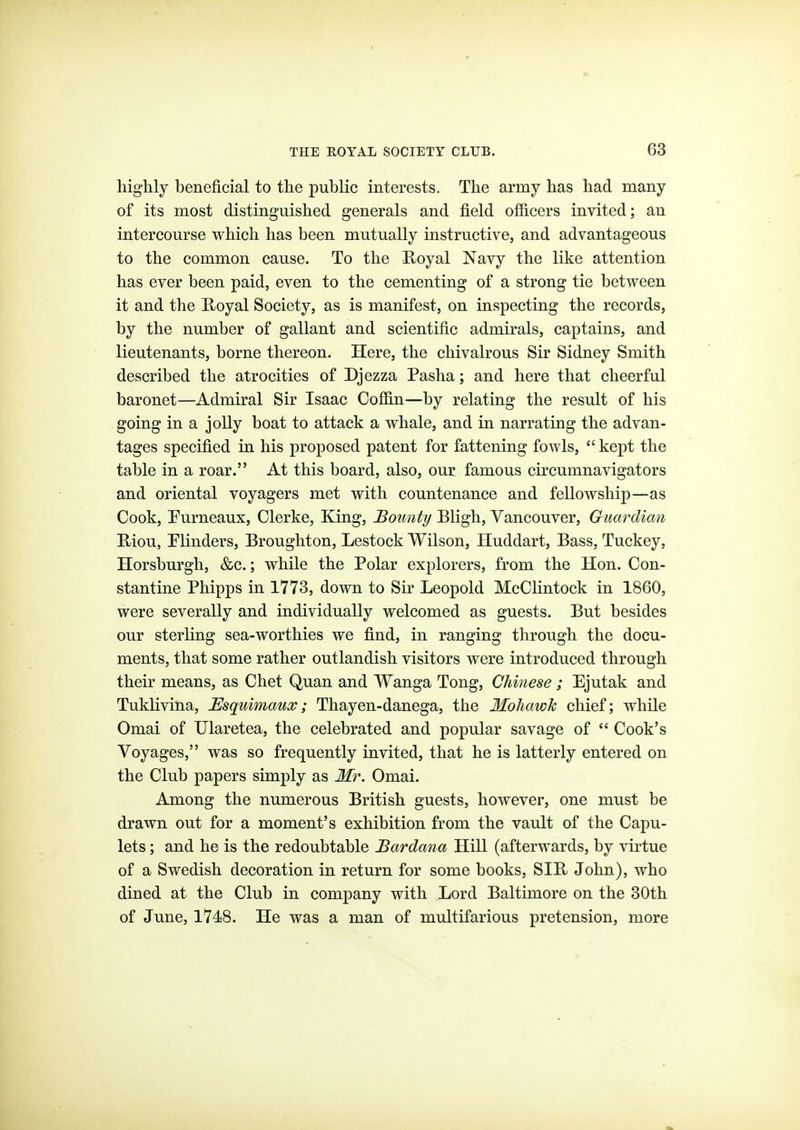 highly beneficial to the public interests. The army has had many of its most distinguished generals and field officers invited; an intercourse which has been mutually instructive, and advantageous to the common cause. To the Koyal Navy the like attention has ever been paid, even to the cementing of a strong tie between it and the Royal Society, as is manifest, on inspecting the records, by the number of gallant and scientific admirals, captains, and lieutenants, borne thereon. Here, the chivalrous Sir Sidney Smith described the atrocities of Djezza Pasha; and here that cheerful baronet—Admiral Sir Isaac Coffin—by relating the result of his going in a jolly boat to attack a whale, and in narrating the advan- tages specified in his proposed patent for fattening fowls,  kept the table in a roar. At this board, also, our famous circumnavigators and oriental voyagers met with countenance and fellowship—as Cook, Eurneaux, Clerke, King, Bounty Bligh, Vancouver, Guardian E/iou, Minders, Broughton, Lestock Wilson, Huddart, Bass, Tuckey, Horsburgh, &c.; while the Polar explorers, from the Hon. Con- stantino Phipps in 1773, down to Sir Leopold McClintock in 1860, were severally and individually welcomed as guests. But besides our sterling sea-worthies we find, in ranging through the docu- ments, that some rather outlandish visitors were introduced through their means, as Chet Quan and Wanga Tong, Chinese ; Ejutak and Tuklivina, Esquimaux; Thayen-danega, the Mohawk chief; while Omai of Ularetea, the celebrated and popular savage of  Cook's Voyages, was so frequently invited, that he is latterly entered on the Club papers simply as Mr. Omai. Among the numerous British guests, however, one must be drawn out for a moment's exhibition from the vault of the Capu- lets; and he is the redoubtable Bardana Hill (afterwards, by virtue of a Swedish decoration in return for some books, SIR John), who dined at the Club in company with Lord Baltimore on the 30th of June, 1748. He was a man of multifarious pretension, more