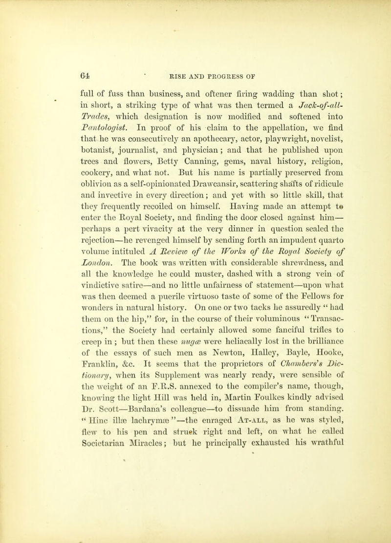 full of fuss tliarL business, and oftener firing wadding than shot; in short, a striking type of what was then termed a Jack-of-cdl- Trades, Avhich designation is now modified and softened into Fantologist. In proof of his claim to the appellation, we find that he was consecutively an apothecary, actor, playwright, novelist, botanist, journalist, and physician; and that he published upon trees and flowers, Betty Canning, gems, naval history, religion, cookery, and what not. But his name is partially preserved from oblivion as a self-opinionated Drawcansir, scattering shafts of ridicule and invective in every direction; and yet with so little skill, that they frequently recoiled on himself. Having made an attempt t© enter the Royal Society, and finding the door closed against him— perhaps a pert vivacity at the very dinner in question sealed the rejection—he revenged himself by sending forth an impudent quarto volume intituled A Reciew of the Works of the Royal Society of London. The book was written with considerable shrewdness, and all the knowledge he could muster, dashed with a strong vein of vindictive satire—and no little unfairness of statement—upon what was then deemed a puerile virtuoso taste of some of the Fellows for wonders in natural history. On one or two tacks he assuredly  had them on the hip, for, in the course of their voluminous Transac- tions, the Society had certainly allowed some fanciful trifles to creep in ; but then these nugce were heliacally lost in the brilliance of the essays of such men as Newton, Ilalley, Bayle, Hooke, Pranklin, &c. It seems that the proprietors of Chambers's Dic- tionary, when its Supplement was nearly ready, were sensible of the weight of an P.U.S. annexed to the compiler's name, though, knowing the light Hill was held in, Martin Foulkes kindly advised Dr. Scott—Bardana's colleague—to dissuade him from standing.  nine illa3 lachryma3 —the enraged At-all, as he was styled, flew to his pen and struek right and left, on what he called Societarian Miracles; but he principally exhausted his wrathful